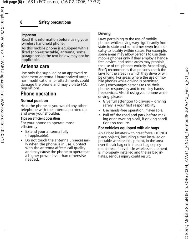 Safety precautions6&copy; BenQ Mobile GmbH &amp; Co. OHG 2004, Z:\A31_FINCH_1\output\FUG\A31a_Finch_FCC_us-left page (6) of A31a FCC us-en,  (16.02.2006, 13:32)Template: X75, Version 2.1; VAR Language: am; VAR issue date: 050711Antenna careUse only the supplied or an approved re-placement antenna. Unauthorized anten-nas, modifications, or attachments could damage the phone and may violate FCC regulations.Phone operationNormal positionHold the phone as you would any other telephone with the antenna pointed up and over your shoulder.Tips on efficient operationFor your phone to operate most efficiently:&bull; Extend your antenna fully (if applicable).&bull; Do not touch the antenna unnecessari-ly when the phone is in use. Contact with the antenna affects call quality and may cause the phone to operate at a higher power level than otherwise needed.DrivingLaws pertaining to the use of mobile phones while driving vary significantly from state to state and sometimes even from lo-cality to locality within states. For example, some areas may allow persons to use their mobile phones only if they employ a hands-free device, and some areas may prohibit the use of cell phones entirely. Accordingly, BenQ recommends that persons check the laws for the areas in which they drive or will be driving. For areas where the use of mo-bile phones while driving is permitted, BenQ encourages persons to use their phones responsibly and to employ hands-free devices. Also, if using your phone while driving, please:&bull; Give full attention to driving &ndash; driving safely is your first responsibility;&bull; Use hands-free operation, if available;&bull; Pull off the road and park before mak-ing or answering a call, if driving condi-tions so require.For vehicles equipped with air bagsAn air bag inflates with great force. DO NOT place objects, including either installed or portable wireless equipment, in the area over the air bag or in the air bag deploy-ment area. If in-vehicle wireless equipment is improperly installed and the air bag in-flates, serious injury could result.ImportantRead this information before using your wireless handheld phone.As this mobile phone is equipped with a fixed (non-retractable) antenna, some paragraphs in the text below may not be applicable. 
