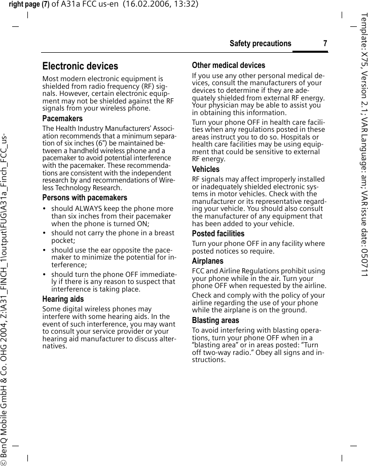 7Safety precautionsright page (7) of A31a FCC us-en  (16.02.2006, 13:32)&copy; BenQ Mobile GmbH &amp; Co. OHG 2004, Z:\A31_FINCH_1\output\FUG\A31a_Finch_FCC_us-Template: X75, Version 2.1; VAR Language: am; VAR issue date: 050711Electronic devicesMost modern electronic equipment is shielded from radio frequency (RF) sig-nals. However, certain electronic equip-ment may not be shielded against the RF signals from your wireless phone.PacemakersThe Health Industry Manufacturers' Associ-ation recommends that a minimum separa-tion of six inches (6") be maintained be-tween a handheld wireless phone and a pacemaker to avoid potential interference with the pacemaker. These recommenda-tions are consistent with the independent research by and recommendations of Wire-less Technology Research.Persons with pacemakers&bull; should ALWAYS keep the phone more than six inches from their pacemaker when the phone is turned ON;&bull; should not carry the phone in a breast pocket;&bull; should use the ear opposite the pace-maker to minimize the potential for in-terference;&bull; should turn the phone OFF immediate-ly if there is any reason to suspect that interference is taking place.Hearing aids Some digital wireless phones may interfere with some hearing aids. In the event of such interference, you may want to consult your service provider or your hearing aid manufacturer to discuss alter-natives.Other medical devicesIf you use any other personal medical de-vices, consult the manufacturers of your devices to determine if they are ade-quately shielded from external RF energy. Your physician may be able to assist you in obtaining this information.Turn your phone OFF in health care facili-ties when any regulations posted in these areas instruct you to do so. Hospitals or health care facilities may be using equip-ment that could be sensitive to external RF energy.VehiclesRF signals may affect improperly installed or inadequately shielded electronic sys-tems in motor vehicles. Check with the manufacturer or its representative regard-ing your vehicle. You should also consult the manufacturer of any equipment that has been added to your vehicle.Posted facilitiesTurn your phone OFF in any facility where posted notices so require.AirplanesFCC and Airline Regulations prohibit using your phone while in the air. Turn your phone OFF when requested by the airline.Check and comply with the policy of your airline regarding the use of your phone while the airplane is on the ground.Blasting areasTo avoid interfering with blasting opera-tions, turn your phone OFF when in a &ldquo;blasting area&rdquo; or in areas posted: &ldquo;Turn off two-way radio.&rdquo; Obey all signs and in-structions.