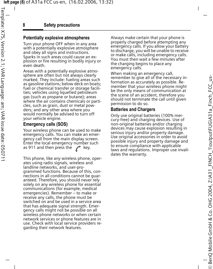 Safety precautions8&copy; BenQ Mobile GmbH &amp; Co. OHG 2004, Z:\A31_FINCH_1\output\FUG\A31a_Finch_FCC_us-left page (8) of A31a FCC us-en,  (16.02.2006, 13:32)Template: X75, Version 2.1; VAR Language: am; VAR issue date: 050711Potentially explosive atmospheresTurn your phone OFF when in any area with a potentially explosive atmosphere and obey all signs and instructions. Sparks in such areas could cause an ex-plosion or fire resulting in bodily injury or even death.Areas with a potentially explosive atmo-sphere are often but not always clearly marked. They include: fueling areas such as gasoline stations; below deck on boats; fuel or chemical transfer or storage facili-ties; vehicles using liquefied petroleum gas (such as propane or butane); areas where the air contains chemicals or parti-cles, such as grain, dust or metal pow-ders; and any other area where you would normally be advised to turn off your vehicle engine.Emergency calls (SOS)Your wireless phone can be used to make emergency calls. You can make an emer-gency call from the main display screen. Enter the local emergency number such as 911 and then press the A key.This phone, like any wireless phone, oper-ates using radio signals, wireless and landline networks, and user-pro-grammed functions. Because of this, con-nections in all conditions cannot be guar-anteed. Therefore, you should never rely solely on any wireless phone for essential communications (for example, medical emergencies). Remember &ndash; to make or receive any calls, the phone must be switched on and be used in a service area that has adequate signal strength. Emer-gency calls might not be possible on all wireless phone networks or when certain network services or phone features are in use. Check with local service providers re-garding their network features. Always make certain that your phone is properly charged before attempting any emergency calls. If you allow your battery to discharge, you will be unable to receive or make calls, including emergency calls. You must then wait a few minutes after the charging begins to place any emergency calls.When making an emergency call, remember to give all of the necessary in-formation as accurately as possible. Re-member that your wireless phone might be the only means of communication at the scene of an accident, therefore you should not terminate the call until given permission to do so.Batteries and ChargersOnly use original batteries (100% mer-cury-free) and charging devices. Use of non-original batteries and/or charging devices may cause explosion resulting in serious injury and/or property damage. Use original accessories in order to avoid possible injury and property damage and to ensure compliance with applicable laws and regulations. Improper use invali-dates the warranty.
