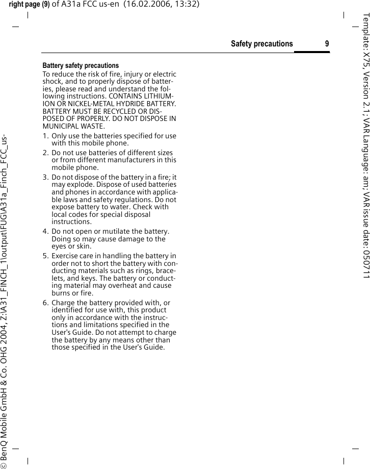 9Safety precautionsright page (9) of A31a FCC us-en  (16.02.2006, 13:32)&copy; BenQ Mobile GmbH &amp; Co. OHG 2004, Z:\A31_FINCH_1\output\FUG\A31a_Finch_FCC_us-Template: X75, Version 2.1; VAR Language: am; VAR issue date: 050711Battery safety precautionsTo reduce the risk of fire, injury or electric shock, and to properly dispose of batter-ies, please read and understand the fol-lowing instructions. CONTAINS LITHIUM-ION OR NICKEL-METAL HYDRIDE BATTERY. BATTERY MUST BE RECYCLED OR DIS-POSED OF PROPERLY. DO NOT DISPOSE IN MUNICIPAL WASTE.1. Only use the batteries specified for use with this mobile phone.2. Do not use batteries of different sizes or from different manufacturers in this mobile phone.3. Do not dispose of the battery in a fire; it may explode. Dispose of used batteries and phones in accordance with applica-ble laws and safety regulations. Do not expose battery to water. Check with local codes for special disposal instructions. 4. Do not open or mutilate the battery. Doing so may cause damage to the eyes or skin.5. Exercise care in handling the battery in order not to short the battery with con-ducting materials such as rings, brace-lets, and keys. The battery or conduct-ing material may overheat and cause burns or fire.6. Charge the battery provided with, or identified for use with, this product only in accordance with the instruc-tions and limitations specified in the User's Guide. Do not attempt to charge the battery by any means other than those specified in the User's Guide.