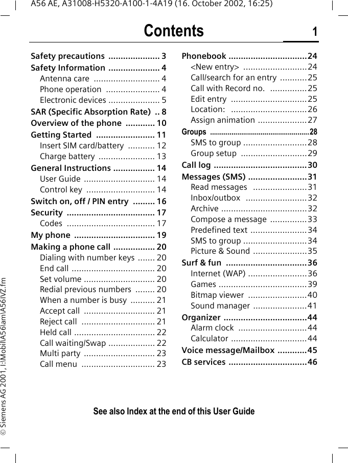 Contents 1See also Index at the end of this User GuideA56 AE, A31008-H5320-A100-1-4A19 (16. October 2002, 16:25)&copy; Siemens AG 2001, I:\Mobil\A56\am\A56IVZ.fmSafety precautions  ..................... 3Safety Information  ..................... 4Antenna care  ........................... 4Phone operation  ...................... 4Electronic devices ..................... 5SAR (Specific Absorption Rate)  .. 8Overview of the phone  ............ 10Getting Started  ........................ 11Insert SIM card/battery  ........... 12Charge battery  ....................... 13General Instructions ................. 14User Guide  ............................. 14Control key  ............................ 14Switch on, off / PIN entry  ......... 16Security .................................... 17Codes .................................... 17My phone  ................................. 19Making a phone call ................. 20Dialing with number keys  ....... 20End call .................................. 20Set volume ............................. 20Redial previous numbers  ........ 20When a number is busy  .......... 21Accept call  ............................. 21Reject call  .............................. 21Held call ................................. 22Call waiting/Swap ................... 22Multi party  ............................. 23Call menu  .............................. 23Phonebook ................................24<New entry>  ..........................24Call/search for an entry  ...........25Call with Record no.  ...............25Edit entry  ...............................25Location:   ...............................26Assign animation ....................27Groups ...................................................28SMS to group ..........................28Group setup  ...........................29Call log ......................................30Messages (SMS) ........................31Read messages   ......................31Inbox/outbox   .........................32Archive ...................................32Compose a message  ...............33Predefined text .......................34SMS to group ..........................34Picture &amp; Sound ......................35Surf &amp; fun  .................................36Internet (WAP) ........................36Games ....................................39Bitmap viewer  ........................40Sound manager  ......................41Organizer ..................................44Alarm clock  ............................44Calculator ...............................44Voice message/Mailbox  ............45CB services ................................46ContentsSee also In-dex at the end of this User Guide