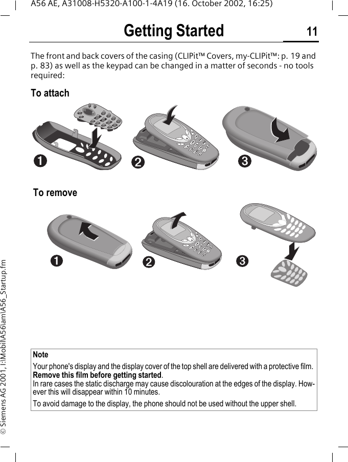 Getting Started 11A56 AE, A31008-H5320-A100-1-4A19 (16. October 2002, 16:25)&copy; Siemens AG 2001, I:\Mobil\A56\am\A56_Startup.fmGetting StartedThe front and back covers of the casing (CLIPit&trade; Covers, my-CLIPit&trade;: p. 19 and p. 83) as well as the keypad can be changed in a matter of seconds - no tools required:To attach To removeNote Your phone's display and the display cover of the top shell are delivered with a protective film. Remove this film before getting started.In rare cases the static discharge may cause discolouration at the edges of the display. How-ever this will disappear within 10 minutes.To avoid damage to the display, the phone should not be used without the upper shell.pqrspqrstuvtuvwxyzwxyzjkljklabcabcdefdefghighimnomno11447788552233669900pqrspqrstuvwxyzjklabc defdefghi mnomno1478523690pqrs tuvwxyzjklabc defdefghi mnomno1478523690pqrs tuvtuvwxyzwxyzjkljklabcabcdefghi mnomno1478523690pqrspqrstuvtuvwxyzwxyzjkljklabcabcdefdefghighimnomno11447788552233669900