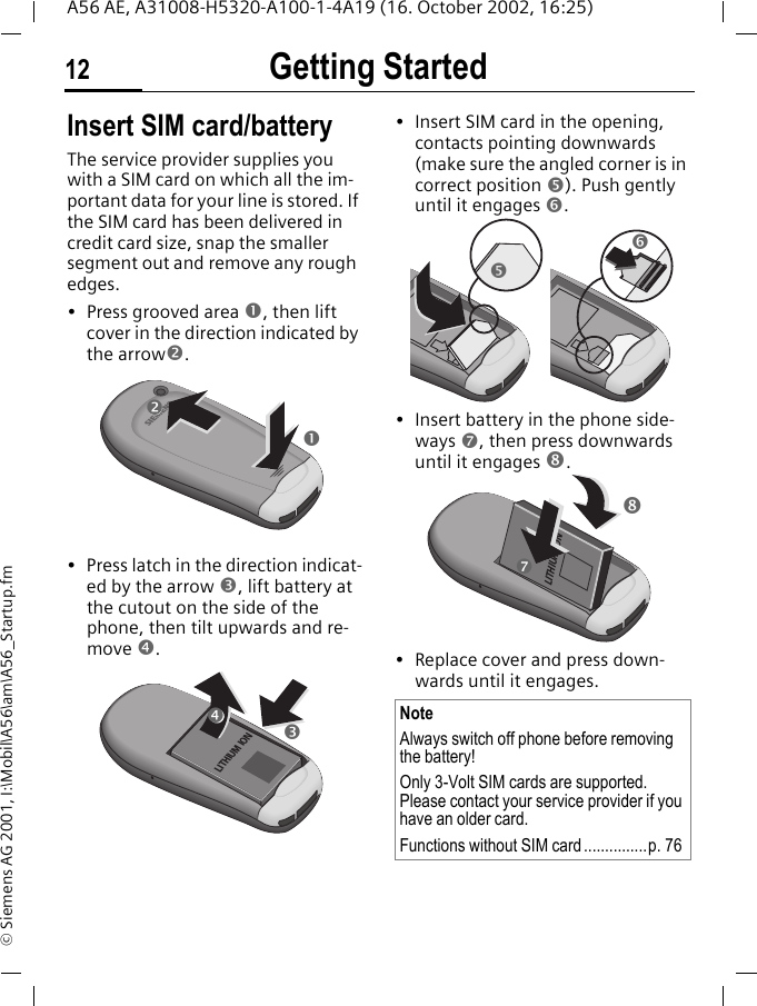 Getting Started12A56 AE, A31008-H5320-A100-1-4A19 (16. October 2002, 16:25)&copy; Siemens AG 2001, I:\Mobil\A56\am\A56_Startup.fmInsert SIM card/batteryThe service provider supplies you with a SIM card on which all the im-portant data for your line is stored. If the SIM card has been delivered in credit card size, snap the smaller segment out and remove any rough edges.&bull; Press grooved area n, then lift cover in the direction indicated by the arrowo.&bull; Press latch in the direction indicat-ed by the arrow p, lift battery at the cutout on the side of the phone, then tilt upwards and re-move q. &bull; Insert SIM card in the opening, contacts pointing downwards (make sure the angled corner is in correct position r). Push gently until it engages s. &bull; Insert battery in the phone side-ways t, then press downwards until it engages u. &bull; Replace cover and press down-wards until it engages.snoLITHIUM IONpqNoteAlways switch off phone before removing the battery!Only 3-Volt SIM cards are supported. Please contact your service provider if you have an older card.Functions without SIM card...............p. 76rsLITHIUM IONut