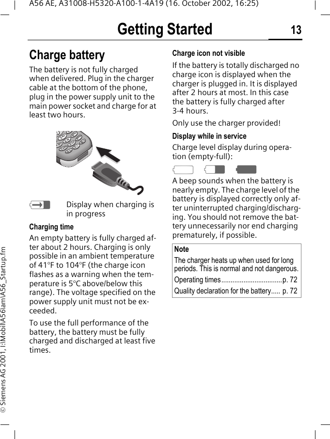 Getting Started 13A56 AE, A31008-H5320-A100-1-4A19 (16. October 2002, 16:25)&copy; Siemens AG 2001, I:\Mobil\A56\am\A56_Startup.fmCharge batteryThe battery is not fully charged when delivered. Plug in the charger cable at the bottom of the phone, plug in the power supply unit to the main power socket and charge for at least two hours.  hDisplay when charging is in progressCharging timeAn empty battery is fully charged af-ter about 2 hours. Charging is only possible in an ambient temperature of 41&deg;F to 104&deg;F (the charge icon flashes as a warning when the tem-perature is 5&deg;C above/below this range). The voltage specified on the power supply unit must not be ex-ceeded.To use the full performance of the battery, the battery must be fully charged and discharged at least five times.Charge icon not visibleIf the battery is totally discharged no charge icon is displayed when the charger is plugged in. It is displayed after 2 hours at most. In this case the battery is fully charged after 3-4 hours.Only use the charger provided!Display while in serviceCharge level display during opera-tion (empty-full): adgA beep sounds when the battery is nearly empty. The charge level of the battery is displayed correctly only af-ter uninterrupted charging/discharg-ing. You should not remove the bat-tery unnecessarily nor end charging prematurely, if possible. pqrs tuvwxyzjklabcghimno478523690NoteThe charger heats up when used for long periods. This is normal and not dangerous.Operating times.................................p. 72Quality declaration for the battery..... p. 72