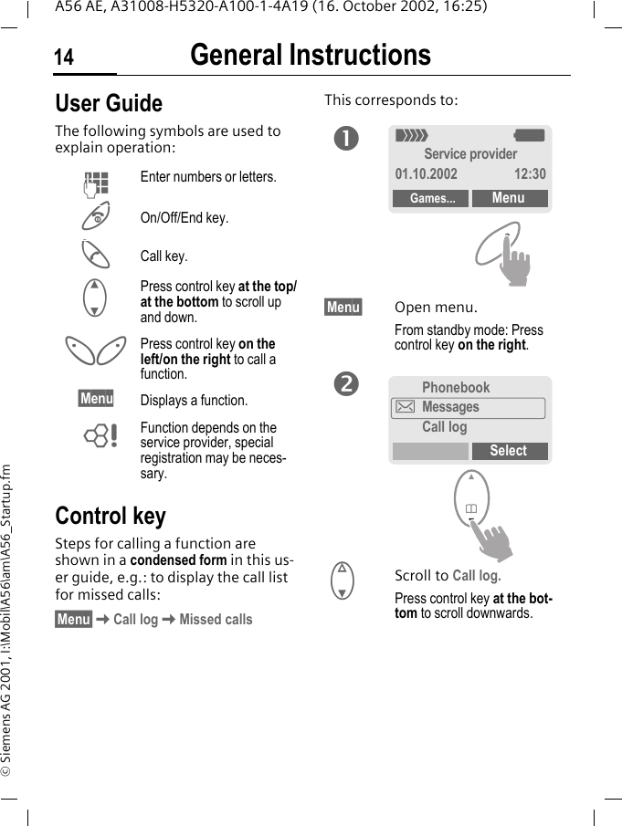 General Instructions14A56 AE, A31008-H5320-A100-1-4A19 (16. October 2002, 16:25)&copy; Siemens AG 2001, I:\Mobil\A56\am\A56_Startup.fmGeneral Instructions User GuideThe following symbols are used to explain operation:Control keySteps for calling a function are shown in a condensed form in this us-er guide, e.g.: to display the call list for missed calls:&sect;Menu&sect; KCall log KMissed callsThis corresponds to:  &sect;Menu&sect; Open menu.From standby mode: Press control key on the right.  FScroll to Call log.Press control key at the bot-tom to scroll downwards. JEnter numbers or letters. BOn/Off/End key. ACall key. GPress control key at the top/at the bottom to scroll up and down.  Press control key on the left/on the right to call a function.&sect;Menu Displays a function. LFunction depends on the service provider, special registration may be neces-sary.n_ gService provider01.10.2002 12:30Games... MenuPhonebook]MessagesCall logSelecto