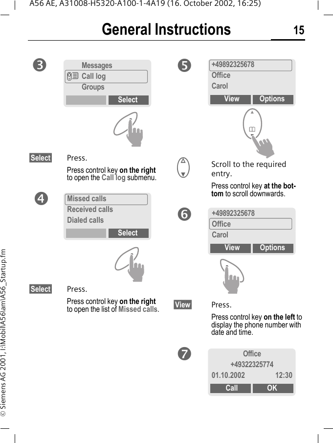 General Instructions 15A56 AE, A31008-H5320-A100-1-4A19 (16. October 2002, 16:25)&copy; Siemens AG 2001, I:\Mobil\A56\am\A56_Startup.fm&sect;Select&sect; Press.Press control key on the right to open the Call log submenu.&sect;Select&sect; Press.Press control key on the right to open the list of Missed calls. FScroll to the required entry.Press control key at the bot-tom to scroll downwards.&sect;View&sect; Press.Press control key on the left to display the phone number with date and time.MessagesZCall logGroupsSelectpMissed callsReceived callsDialed callsSelectq+49892325678OfficeCarolView OptionsrsOffice+4932232577401.10.2002 12:30Call OKt+49892325678OfficeCarolView Options