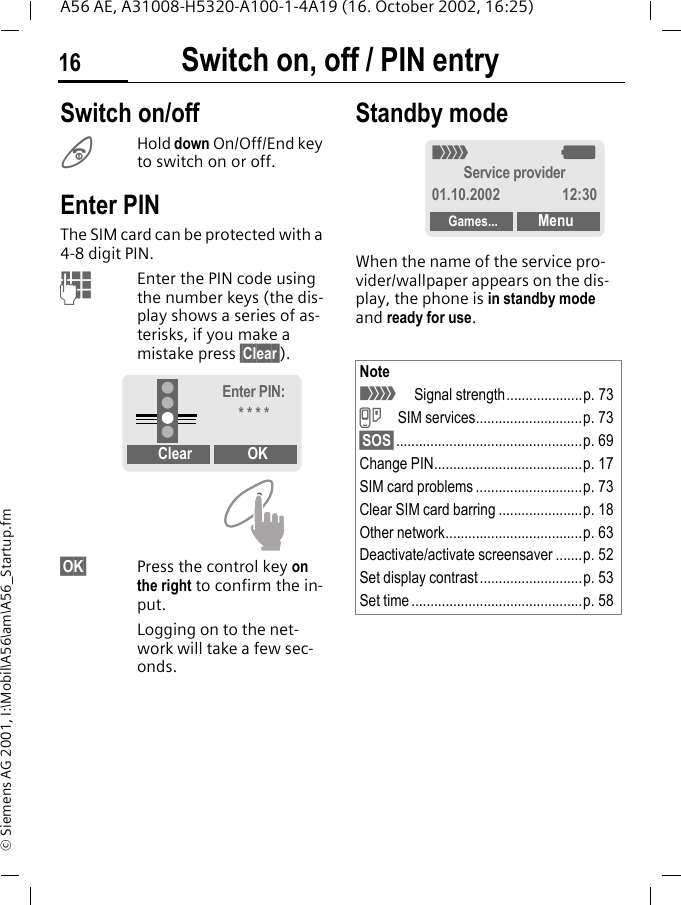 Switch on, off / PIN entry16A56 AE, A31008-H5320-A100-1-4A19 (16. October 2002, 16:25)&copy; Siemens AG 2001, I:\Mobil\A56\am\A56_Startup.fmSwitch on, off / PIN entry Switch on/off BHold down On/Off/End key to switch on or off.Enter PINThe SIM card can be protected with a 4-8 digit PIN. JEnter the PIN code using the number keys (the dis-play shows a series of as-terisks, if you make a mistake press &sect;Clear&sect;).&sect;OK&sect; Press the control key on the right to confirm the in-put.Logging on to the net-work will take a few sec-onds.Standby modeWhen the name of the service pro-vider/wallpaper appears on the dis-play, the phone is in standby mode and ready for use.Clear OKEnter PIN:* * * *Note _Signal strength....................p. 73 }SIM services............................p. 73&sect;SOS&sect;.................................................p. 69Change PIN.......................................p. 17SIM card problems ............................p. 73Clear SIM card barring ......................p. 18Other network....................................p. 63Deactivate/activate screensaver .......p. 52Set display contrast ...........................p. 53Set time .............................................p. 58_ gService provider01.10.2002 12:30Games... Menu