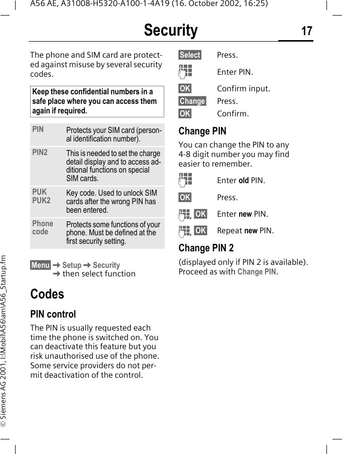 Security 17A56 AE, A31008-H5320-A100-1-4A19 (16. October 2002, 16:25)&copy; Siemens AG 2001, I:\Mobil\A56\am\A56_Startup.fmSecurity The phone and SIM card are protect-ed against misuse by several security codes. &sect;Menu&sect; KSetup KSecurity Kthen select functionCodesPIN controlThe PIN is usually requested each time the phone is switched on. You can deactivate this feature but you risk unauthorised use of the phone. Some service providers do not per-mit deactivation of the control.&sect;Select&sect; Press. JEnter PIN.&sect;OK&sect; Confirm input.&sect;Change&sect; Press.&sect;OK&sect; Confirm.Change PINYou can change the PIN to any 4-8 digit number you may find easier to remember. JEnter old PIN.&sect;OK&sect; Press. J, &sect;OK&sect; Enter new PIN. J, &sect;OK&sect; Repeat new PIN.Change PIN 2(displayed only if PIN 2 is available). Proceed as with Change PIN.Keep these confidential numbers in a safe place where you can access them again if required.PIN Protects your SIM card (person-al identification number).PIN2 This is needed to set the charge detail display and to access ad-ditional functions on special SIM cards.PUKPUK2 Key code. Used to unlock SIM cards after the wrong PIN has been entered.Phone code Protects some functions of your phone. Must be defined at the first security setting.