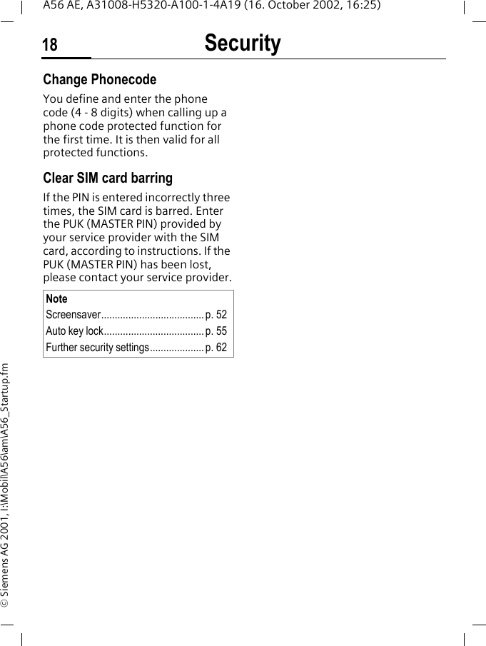 Security18A56 AE, A31008-H5320-A100-1-4A19 (16. October 2002, 16:25)&copy; Siemens AG 2001, I:\Mobil\A56\am\A56_Startup.fmChange PhonecodeYou define and enter the phone code (4 - 8 digits) when calling up a phone code protected function for the first time. It is then valid for all protected functions. Clear SIM card barringIf the PIN is entered incorrectly three times, the SIM card is barred. Enter the PUK (MASTER PIN) provided by your service provider with the SIM card, according to instructions. If the PUK (MASTER PIN) has been lost, please contact your service provider.NoteScreensaver......................................p. 52Auto key lock..................................... p. 55Further security settings.................... p. 62