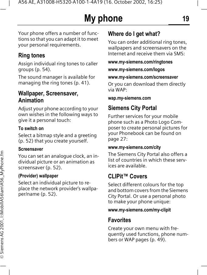 My phone 19A56 AE, A31008-H5320-A100-1-4A19 (16. October 2002, 16:25)&copy; Siemens AG 2001, I:\Mobil\A56\am\A56_MyPhone.fmMy phone Your phone offers a number of func-tions so that you can adapt it to meet your personal requirements.Ring tonesAssign individual ring tones to caller groups (p. 54).The sound manager is available for managing the ring tones (p. 41). Wallpaper, Screensaver, AnimationAdjust your phone according to your own wishes in the following ways to give it a personal touch:To switch onSelect a bitmap style and a greeting (p. 52) that you create yourself.Screensaver You can set an analogue clock, an in-dividual picture or an animation as screensaver (p. 52).(Provider) wallpaperSelect an individual picture to re-place the network provider&rsquo;s wallpa-per/name (p. 52).Where do I get what?You can order additional ring tones, wallpapers and screensavers on the Internet and receive them via SMS: www.my-siemens.com/ringtoneswww.my-siemens.com/logoswww.my-siemens.com/screensaverOr you can download them directly via WAP:wap.my-siemens.comSiemens City PortalFurther services for your mobile phone such as a Photo Logo Com-poser to create personal pictures for your Phonebook can be found on page 27:www.my-siemens.com/cityThe Siemens City Portal also offers a list of countries in which these serv-ices are available.CLIPit&trade; CoversSelect different colours for the top and bottom covers from the Siemens City Portal. Or use a personal photo to make your phone unique:www.my-siemens.com/my-clipitFavoritesCreate your own menu with fre-quently used functions, phone num-bers or WAP pages (p. 49). 
