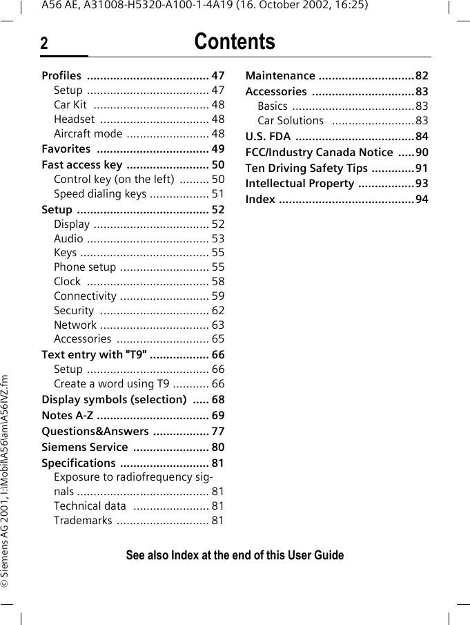 Contents2See also Index at the end of this User GuideA56 AE, A31008-H5320-A100-1-4A19 (16. October 2002, 16:25)&copy; Siemens AG 2001, I:\Mobil\A56\am\A56IVZ.fmProfiles ..................................... 47Setup ..................................... 47Car Kit  ................................... 48Headset ................................. 48Aircraft mode ......................... 48Favorites .................................. 49Fast access key ......................... 50Control key (on the left)  ......... 50Speed dialing keys .................. 51Setup ........................................ 52Display ................................... 52Audio ..................................... 53Keys ....................................... 55Phone setup ........................... 55Clock ..................................... 58Connectivity ........................... 59Security ................................. 62Network ................................. 63Accessories ............................ 65Text entry with "T9" .................. 66Setup ..................................... 66Create a word using T9 ........... 66Display symbols (selection)  ..... 68Notes A-Z .................................. 69Questions&amp;Answers ................. 77Siemens Service  ....................... 80Specifications ........................... 81Exposure to radiofrequency sig-nals ........................................ 81Technical data  ....................... 81Trademarks ............................ 81Maintenance .............................82Accessories ...............................83Basics .....................................83Car Solutions   .........................83U.S. FDA  ....................................84FCC/Industry Canada Notice  .....90Ten Driving Safety Tips .............91Intellectual Property .................93Index .........................................94