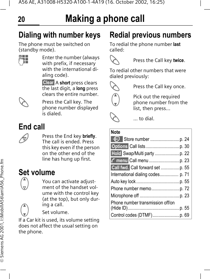Making a phone call20A56 AE, A31008-H5320-A100-1-4A19 (16. October 2002, 16:25)&copy; Siemens AG 2001, I:\Mobil\A56\am\A56_Phone.fmMaking a phone call Dialing with number keysThe phone must be switched on (standby mode). JEnter the number (always with prefix, if necessary with the international di-aling code).&sect;Clear&sect; A short press clears the last digit, a long press clears the entire number. APress the Call key. The phone number displayed is dialed.End call BPress the End key briefly. The call is ended. Press this key even if the person on the other end of the line has hung up first.Set volume EYou can activate adjust-ment of the handset vol-ume with the control key (at the top), but only dur-ing a call. GSet volume.If a Car kit is used, its volume setting does not affect the usual setting on the phone.Redial previous numbersTo redial the phone number last called: APress the Call key twice.To redial other numbers that were dialed previously: APress the Call key once. GPick out the required phone number from the list, then press... A... to dial.Note  Store number .........................p. 24&sect;Options&sect; Call lists.............................p. 30&sect;Hold&sect; Swap/Multi party .....................p. 22 y menu&sect; Call menu ..........................p. 23&sect;Call fwd.&sect; Call forward set ................p. 55International dialing codes................ p. 71Auto key lock .....................................p. 55Phone number memo........................p. 72Microphone off ..................................p. 23Phone number transmission off/on (Hide ID)............................................p. 55Control codes (DTMF).......................p. 69