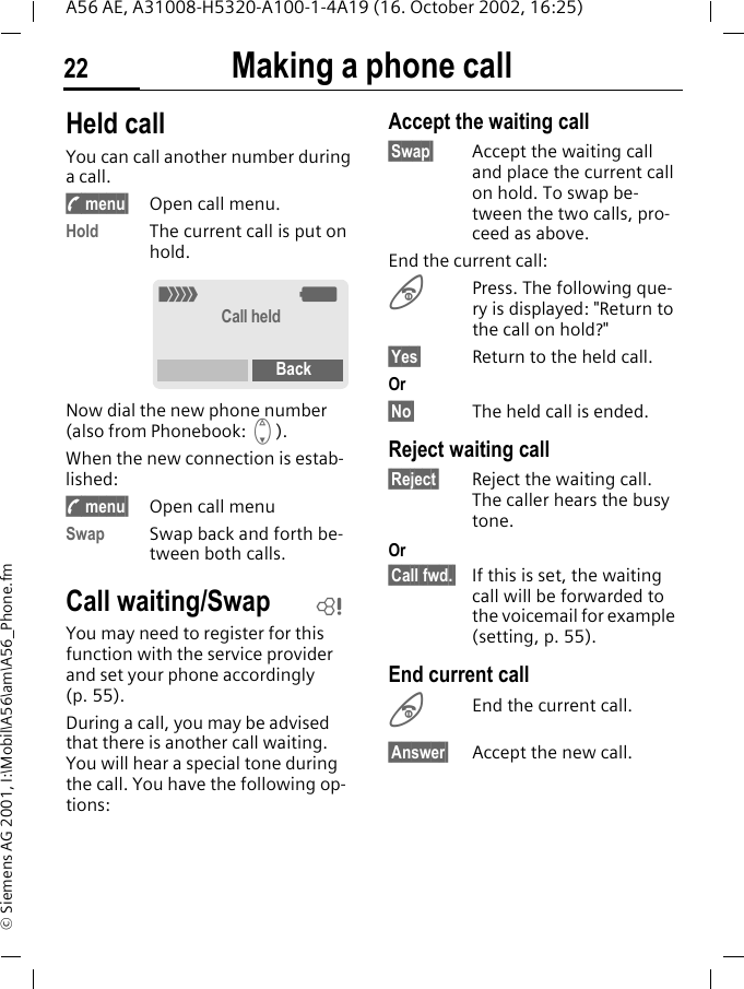 Making a phone call22A56 AE, A31008-H5320-A100-1-4A19 (16. October 2002, 16:25)&copy; Siemens AG 2001, I:\Mobil\A56\am\A56_Phone.fmHeld call You can call another number during a call. y menu&sect; Open call menu.Hold The current call is put on hold. Now dial the new phone number (also from Phonebook:  F). When the new connection is estab-lished: y menu&sect; Open call menuSwap Swap back and forth be-tween both calls. Call waiting/SwapYou may need to register for this function with the service provider and set your phone accordingly (p. 55).During a call, you may be advised that there is another call waiting. You will hear a special tone during the call. You have the following op-tions:Accept the waiting call&sect;Swap&sect; Accept the waiting call and place the current call on hold. To swap be-tween the two calls, pro-ceed as above.End the current call: BPress. The following que-ry is displayed: "Return to the call on hold?"&sect;Yes&sect; Return to the held call.Or&sect;No&sect; The held call is ended.Reject waiting call&sect;Reject&sect; Reject the waiting call. The caller hears the busy tone.Or&sect;Call fwd.&sect; If this is set, the waiting call will be forwarded to the voicemail for example (setting, p. 55).End current call BEnd the current call.&sect;Answer&sect; Accept the new call._ gCall heldBackL