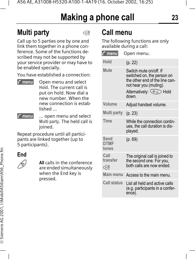 Making a phone call 23A56 AE, A31008-H5320-A100-1-4A19 (16. October 2002, 16:25)&copy; Siemens AG 2001, I:\Mobil\A56\am\A56_Phone.fmMulti partyCall up to 5 parties one by one and link them together in a phone con-ference. Some of the functions de-scribed may not be supported by your service provider or may have to be enabled specially.You have established a connection:  y menu&sect; Open menu and select Hold. The current call is put on hold. Now dial a new number. When the new connection is estab-lished ... y menu&sect; ... open menu and select Multi party. The held call is joined.Repeat procedure until all partici-pants are linked together (up to 5participants).End BAll calls in the conference are ended simultaneously when the End key is pressed. Call menuThe following functions are only available during a call: y menu&sect; Open menu. LHold (p. 22)Mute Switch mute on/off. If switched on, the person on the other end of the line can-not hear you (muting).Alternatively:  * Hold down.Volume Adjust handset volume.Multi party (p. 23)Time While the connection contin-ues, the call duration is dis-played.Send DTMF tones(p. 69)Call transfer The original call is joined to the second one. For you, both calls are now ended.Main menu Access to the main menu.Call status List all held and active calls (e.g. participants in a confer-ence).L