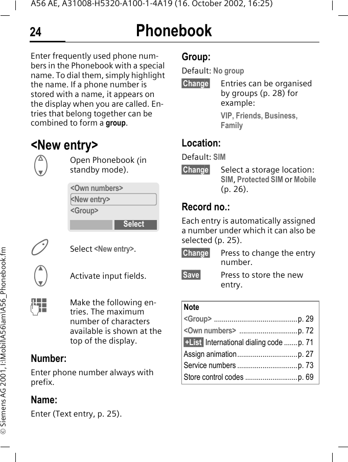 Phonebook24A56 AE, A31008-H5320-A100-1-4A19 (16. October 2002, 16:25)&copy; Siemens AG 2001, I:\Mobil\A56\am\A56_Phonebook.fmPhonebook Enter frequently used phone num-bers in the Phonebook with a special name. To dial them, simply highlight the name. If a phone number is stored with a name, it appears on the display when you are called. En-tries that belong together can be combined to form a group.<New entry> FOpen Phonebook (in standby mode).  Select <New entry>. GActivate input fields. JMake the following en-tries. The maximum number of characters available is shown at the top of the display.Number:Enter phone number always with prefix.Name: Enter (Text entry, p. 25).Group:Default: No group&sect;Change&sect; Entries can be organised by groups (p. 28) for example:VIP, Friends, Business, FamilyLocation:Default: SIM&sect;Change&sect; Select a storage location: SIM, Protected SIM or Mobile (p. 26).Record no.: Each entry is automatically assigned a number under which it can also be selected (p. 25). &sect;Change&sect; Press to change the entry number.&sect;Save&sect; Press to store the new entry. <Own numbers><New entry><Group>SelectNote<Group> ...........................................p. 29<Own numbers>  ..............................p. 72&sect;+List  International dialing code .......p. 71Assign animation...............................p. 27Service numbers ...............................p. 73Store control codes ...........................p. 69