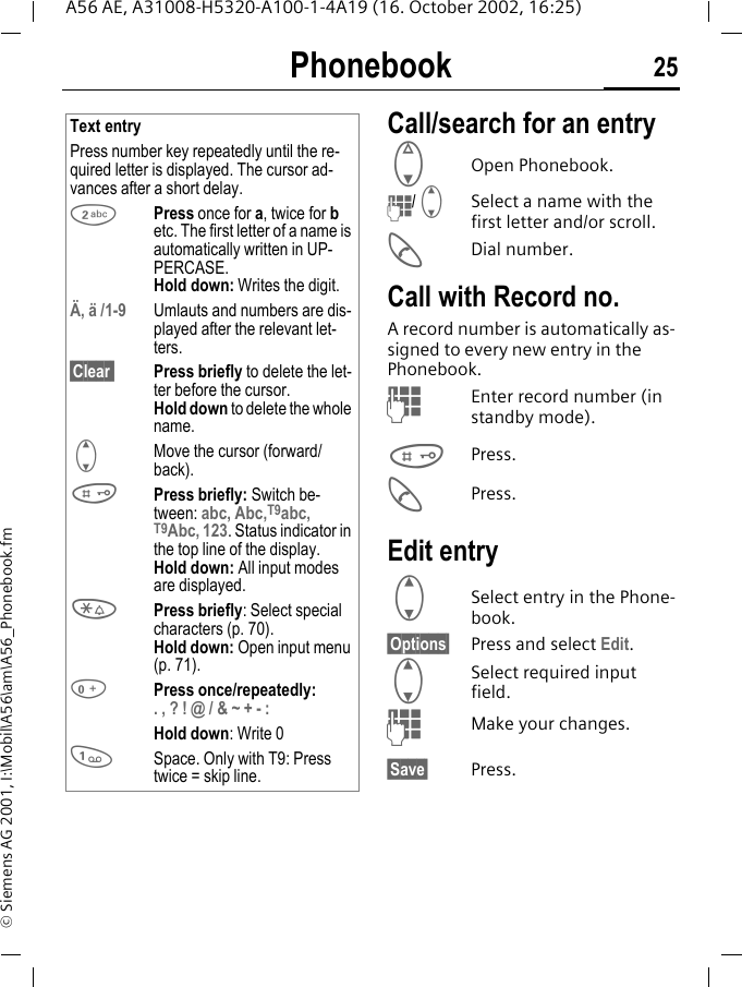 Phonebook 25A56 AE, A31008-H5320-A100-1-4A19 (16. October 2002, 16:25)&copy; Siemens AG 2001, I:\Mobil\A56\am\A56_Phonebook.fmCall/search for an entry F  Open Phonebook. J/ G Select a name with the first letter and/or scroll. ADial number.Call with Record no. A record number is automatically as-signed to every new entry in the Phonebook. JEnter record number (in standby mode). #Press. APress.Edit entry G Select entry in the Phone-book.&sect;Options&sect; Press and select Edit. G Select required input field. JMake your changes.&sect;Save&sect; Press.Text entryPress number key repeatedly until the re-quired letter is displayed. The cursor ad-vances after a short delay. 2Press once for a, twice for b etc. The first letter of a name is automatically written in UP-PERCASE.Hold down: Writes the digit.&Auml;, &auml; /1-9 Umlauts and numbers are dis-played after the relevant let-ters.&sect;Clear  Press briefly to delete the let-ter before the cursor.Hold down to delete the whole name. GMove the cursor (forward/back). #Press briefly: Switch be-tween: abc, Abc,T9abc, T9Abc, 123. Status indicator in the top line of the display.Hold down: All input modes are displayed. *Press briefly: Select special characters (p. 70).Hold down: Open input menu (p. 71). 0Press once/repeatedly:. , ? ! @ / &amp; ~ + - :Hold down: Write 0 1Space. Only with T9: Press twice = skip line. 