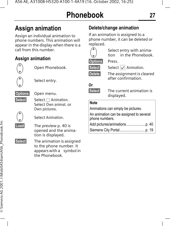 Phonebook 27A56 AE, A31008-H5320-A100-1-4A19 (16. October 2002, 16:25)&copy; Siemens AG 2001, I:\Mobil\A56\am\A56_Phonebook.fmAssign animationAssign an individual animation to phone numbers. This animation will appear in the display when there is a call from this number.Assign animation FOpen Phonebook. GSelect entry.&sect;Options  Open menu.&sect;Select&sect; Select  o Animation. Select Own animat. or Own pictures.  GSelect Animation. &sect;Load&sect; The preview p. 40 is opened and the anima-tion is displayed.&sect;Select&sect; The animation is assigned to the phone number. It appears with a   symbol in the Phonebook.Delete/change animationIf an animation is assigned to a phone number, it can be deleted or replaced. GSelect entry with anima-tion   in the Phonebook.&sect;Options&sect; Press.&sect;Select&sect; Select  p Animation.&sect;Delete  The assignment is cleared after confirmation.Or&sect;Select&sect; The current animation is displayed. NoteAnimations can simply be pictures.An animation can be assigned to several phone numbers.Add pictures/animations....................p. 40Siemens City Portal...........................p. 19