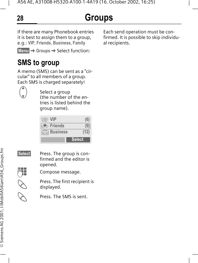 Groups28A56 AE, A31008-H5320-A100-1-4A19 (16. October 2002, 16:25)&copy; Siemens AG 2001, I:\Mobil\A56\am\A56_Groups.fmGroups If there are many Phonebook entries it is best to assign them to a group, e.g.: VIP, Friends, Business, Family&sect;Menu&sect; KGroups KSelect function:SMS to groupA memo (SMS) can be sent as a "cir-cular" to all members of a group. Each SMS is charged separately! GSelect a group (the number of the en-tries is listed behind the group name). &sect;Select&sect; Press. The group is con-firmed and the editor is opened.  JCompose message. APress. The first recipient is displayed. APress. The SMS is sent. Each send operation must be con-firmed. It is possible to skip individu-al recipients.&Aring; VIP (6)&Atilde; Friends (9)&Auml;Business (12)Select