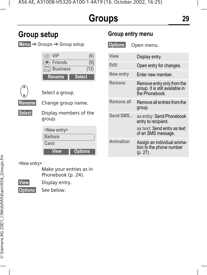 Groups 29A56 AE, A31008-H5320-A100-1-4A19 (16. October 2002, 16:25)&copy; Siemens AG 2001, I:\Mobil\A56\am\A56_Groups.fmGroup setup&sect;Menu&sect; KGroups KGroup setup  GSelect a group.&sect;Rename&sect; Change group name.&sect;Select&sect; Display members of the group.<New entry> Make your entries as in Phonebook (p. 24).&sect;View&sect; Display entry.&sect;Options  See below.Group entry menu &sect;Options  Open menu.&Aring; VIP (6)&Atilde; Friends (9)&Auml;Business (12)Rename Select<New entry>BarbaraCarolView OptionsView Display entry.Edit Open entry for changes.New entry Enter new member.Remove Remove entry only from the group. It is still available in the Phonebook.Remove all Remove all entries from the group.Send SMS... as entry: Send Phonebook entry to recipient.as text: Send entry as text of an SMS message.Animation Assign an individual anima-tion to the phone number (p. 27). 
