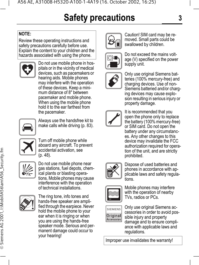 Safety precautions 3A56 AE, A31008-H5320-A100-1-4A19 (16. October 2002, 16:25)&copy; Siemens AG 2001, I:\Mobil\A56\am\A56_Security.fmSafety precautions NOTE:Review these operating instructions and safety precautions carefully before use. Explain the content to your children and the hazards associated with using the phone.Do not use mobile phone in hos-pitals or in the vicinity of medical devices, such as pacemakers or hearing aids. Mobile phones may interfere with the operation of these devices. Keep a mini-mum distance of 8" between pacemaker and mobile phone. When using the mobile phone hold it to the ear farthest from the pacemaker.Always use the handsfree kit to make calls while driving (p. 83).Turn off mobile phone while aboard any aircraft. To prevent accidental activation, see (p. 48).Do not use mobile phone near gas stations, fuel depots, chem-ical plants or blasting opera-tions. Mobile phones may cause interference with the operation of technical installations.The ring tone, info tones and hands-free speaker are ampli-fied through the earpiece. Never hold the mobile phone to your ear when it is ringing or when you are using the hands-free speaker mode. Serious and per-manent damage could occur to your hearing!Caution! SIM card may be re-moved. Small parts could be swallowed by children.Do not exceed the mains volt-age (V) specified on the power supply unit.Only use original Siemens bat-teries (100% mercury-free) and charging devices. Use of non-Siemens batteried and/or charg-ing devices may cause explo-sion resulting in serious injury or property damage.It is recommended that you open the phone only to replace the battery (100% mercury-free) or SIM card. Do not open the battery under any circumstanc-es. Any other changes to this device may invalidate the FCC authorization required for opera-tion of the unit, and are strictly prohibited.Dispose of used batteries and phones in accordance with ap-plicable laws and safety regula-tions.Mobile phones may interfere with the operation of nearby TVs, radios or PCs.Only use original Siemens ac-cessories in order to avoid pos-sible injury and property damage and to ensure compli-ance with applicable laws and regulations.Improper use invalidates the warranty!