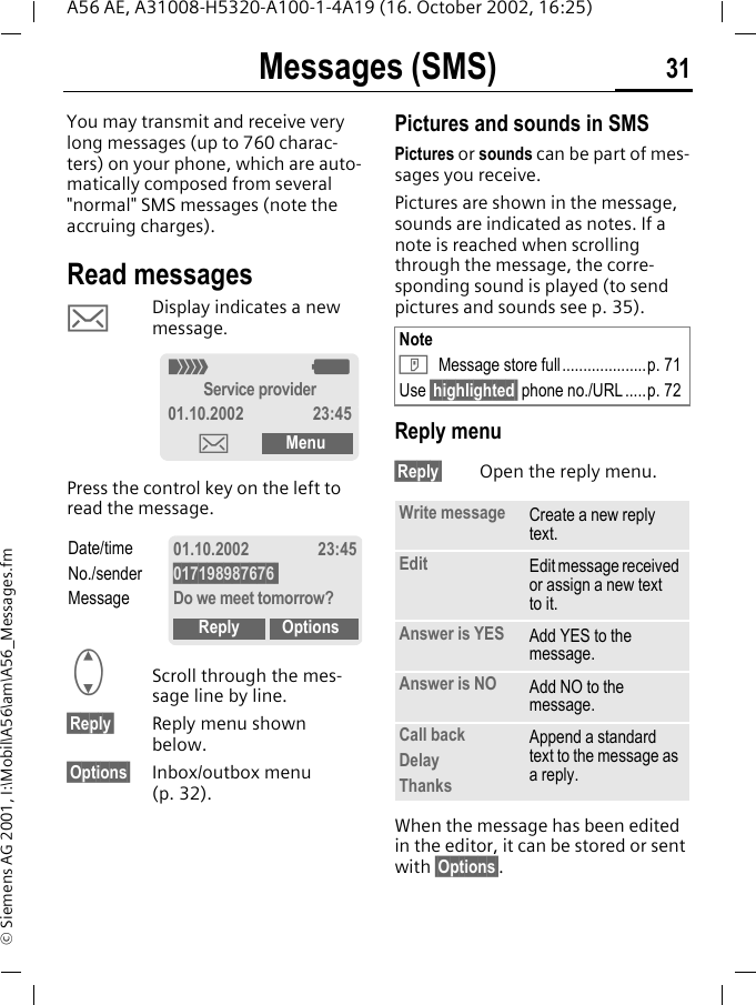 Messages (SMS) 31A56 AE, A31008-H5320-A100-1-4A19 (16. October 2002, 16:25)&copy; Siemens AG 2001, I:\Mobil\A56\am\A56_Messages.fmMessages (SMS)You may transmit and receive very long messages (up to 760 charac-ters) on your phone, which are auto-matically composed from several "normal" SMS messages (note the accruing charges).Read messages  ] Display indicates a new message. Press the control key on the left to read the message. GScroll through the mes-sage line by line.&sect;Reply&sect; Reply menu shown below.&sect;Options&sect; Inbox/outbox menu (p. 32).Pictures and sounds in SMSPictures or sounds can be part of mes-sages you receive. Pictures are shown in the message, sounds are indicated as notes. If a note is reached when scrolling through the message, the corre-sponding sound is played (to send pictures and sounds see p. 35). Reply menu &sect;Reply&sect; Open the reply menu.When the message has been edited in the editor, it can be stored or sent with &sect;Options&sect;._ gService provider01.10.2002 23:45]MenuDate/timeNo./senderMessage01.10.2002 23:45017198987676 Do we meet tomorrow?Reply OptionsNote T Message store full....................p. 71Use &sect;highlighted&sect; phone no./URL.....p. 72Write message Create a new reply text.Edit Edit message received or assign a new text to it.Answer is YES Add YES to the message.Answer is NO Add NO to the message.Call backDelayThanksAppend a standard text to the message as a reply.