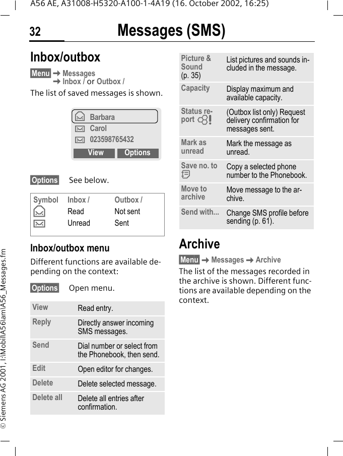 Messages (SMS)32A56 AE, A31008-H5320-A100-1-4A19 (16. October 2002, 16:25)&copy; Siemens AG 2001, I:\Mobil\A56\am\A56_Messages.fmInbox/outbox &sect;Menu&sect; KMessages KInbox / or Outbox /The list of saved messages is shown.&sect;Options&sect; See below.Inbox/outbox menuDifferent functions are available de-pending on the context:&sect;Options&sect; Open menu.Archive&sect;Menu&sect; KMessages KArchiveThe list of the messages recorded in the archive is shown. Different func-tions are available depending on the context.Symbol &fnof; &hellip;Inbox /ReadUnreadOutbox /Not sentSentView Read entry.Reply Directly answer incoming SMS messages.Send Dial number or select from the Phonebook, then send.Edit Open editor for changes.Delete Delete selected message.Delete all Delete all entries after confirmation.&fnof;Barbara&hellip;Carol&hellip;023598765432View OptionsPicture &amp; Sound (p. 35)List pictures and sounds in-cluded in the message.Capacity Display maximum and available capacity.Status re-port  L(Outbox list only) Request delivery confirmation for messages sent. Mark as unread Mark the message as unread.Save no. to  dCopy a selected phone number to the Phonebook.Move to archive Move message to the ar-chive.Send with... Change SMS profile before sending (p. 61).