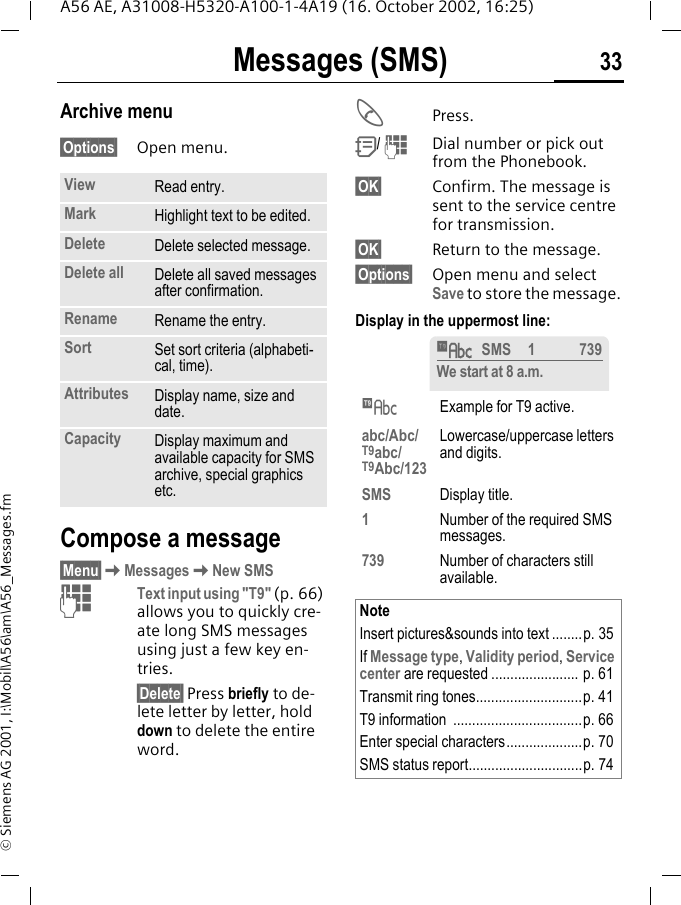 Messages (SMS) 33A56 AE, A31008-H5320-A100-1-4A19 (16. October 2002, 16:25)&copy; Siemens AG 2001, I:\Mobil\A56\am\A56_Messages.fmArchive menu&sect;Options&sect; Open menu.Compose a message&sect;Menu&sect; KMessages KNew SMS JText input using "T9" (p. 66) allows you to quickly cre-ate long SMS messages using just a few key en-tries.&sect;Delete&sect; Press briefly to de-lete letter by letter, hold down to delete the entire word. APress. Q/  JDial number or pick out from the Phonebook.&sect;OK&sect; Confirm. The message is sent to the service centre for transmission.&sect;OK&sect; Return to the message.&sect;Options&sect; Open menu and select Save to store the message.Display in the uppermost line: View Read entry.Mark Highlight text to be edited.Delete Delete selected message.Delete all Delete all saved messages after confirmation.Rename Rename the entry.Sort Set sort criteria (alphabeti-cal, time).Attributes Display name, size and date.Capacity Display maximum and available capacity for SMS archive, special graphics etc. &trade;Example for T9 active.abc/Abc/T9abc/T9Abc/123Lowercase/uppercase letters and digits.SMS Display title.1Number of the required SMS messages.739 Number of characters still available.NoteInsert pictures&amp;sounds into text ........p. 35If Message type, Validity period, Service center are requested ....................... p. 61Transmit ring tones............................p. 41T9 information  ..................................p. 66Enter special characters....................p. 70SMS status report..............................p. 74&trade;SMS 1 739We start at 8 a.m.