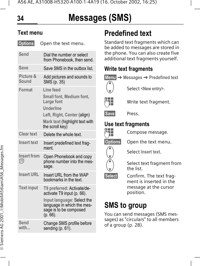 Messages (SMS)34A56 AE, A31008-H5320-A100-1-4A19 (16. October 2002, 16:25)&copy; Siemens AG 2001, I:\Mobil\A56\am\A56_Messages.fmText menu &sect;Options&sect; Open the text menu.Predefined textStandard text fragments which can be added to messages are stored in the phone. You can also create five additional text fragments yourself.Write text fragments&sect;Menu&sect; KMessages KPredefined text GSelect <New entry>. JWrite text fragment.&sect;Save&sect; Press.Use text fragments JCompose message.&sect;Options&sect; Open the text menu. GSelect Insert text.  GSelect text fragment from the list.&sect;Select&sect; Confirm. The text frag-ment is inserted in the message at the cursor position.SMS to groupYou can send messages (SMS mes-sages) as "circulars" to all members of a group (p. 28).Send Dial the number or select from Phonebook, then send.Save Save SMS in the outbox list.Picture &amp; Sound  Add pictures and sounds to SMS (p. 35)Format  Line feedSmall font, Medium font, Large fontUnderlineLeft, Right, Center (align)Mark text (highlight text with the scroll key)Clear text Delete the whole text.Insert text Insert predefined text frag-ment. Insert from  dOpen Phonebook and copy phone number into the mes-sage.Insert URL Insert URL from the WAP bookmarks in the text.Text input  T9 preferred: Activate/de-activate T9 input (p. 66).Input language: Select the language in which the mes-sage is to be composed (p. 66).Send with... Change SMS profile before sending (p. 61).