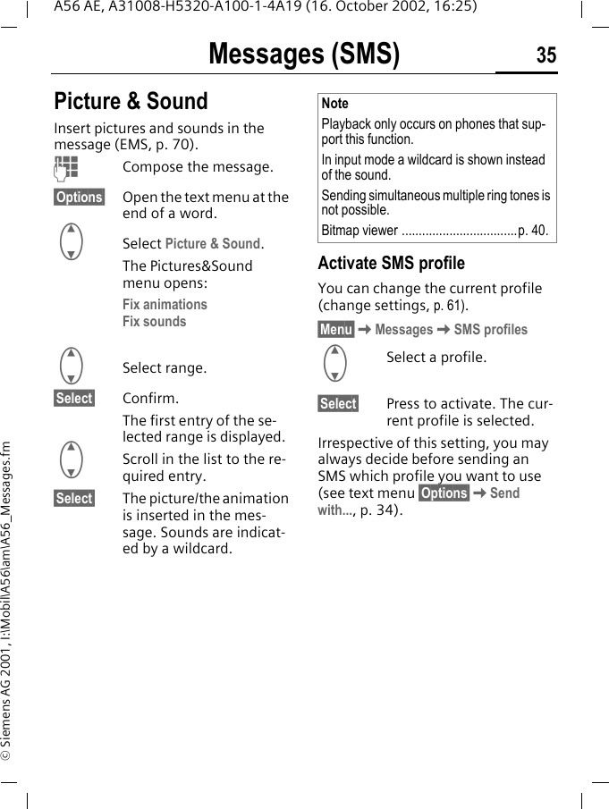 Messages (SMS) 35A56 AE, A31008-H5320-A100-1-4A19 (16. October 2002, 16:25)&copy; Siemens AG 2001, I:\Mobil\A56\am\A56_Messages.fmPicture &amp; Sound Insert pictures and sounds in the message (EMS, p. 70). JCompose the message.&sect;Options&sect; Open the text menu at the end of a word. GSelect Picture &amp; Sound. The Pictures&amp;Sound menu opens:Fix animations Fix sounds G Select range.&sect;Select&sect; Confirm.The first entry of the se-lected range is displayed. GScroll in the list to the re-quired entry.&sect;Select&sect; The picture/the animation is inserted in the mes-sage. Sounds are indicat-ed by a wildcard.Activate SMS profile You can change the current profile (change settings, p. 61).&sect;Menu&sect; KMessages KSMS profiles GSelect a profile.&sect;Select&sect; Press to activate. The cur-rent profile is selected.Irrespective of this setting, you may always decide before sending an SMS which profile you want to use (see text menu &sect;Options&sect; KSend with..., p. 34).NotePlayback only occurs on phones that sup-port this function. In input mode a wildcard is shown instead of the sound.Sending simultaneous multiple ring tones is not possible.Bitmap viewer ..................................p. 40.