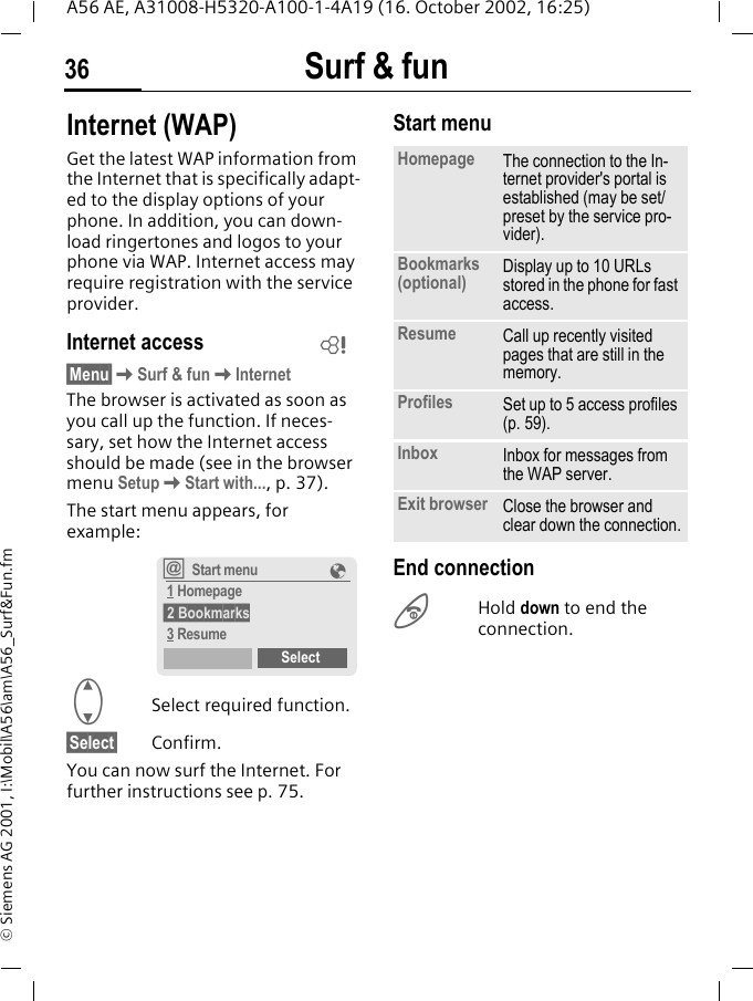 Surf &amp; fun36A56 AE, A31008-H5320-A100-1-4A19 (16. October 2002, 16:25)&copy; Siemens AG 2001, I:\Mobil\A56\am\A56_Surf&amp;Fun.fmSurf &amp; fun Internet (WAP)Get the latest WAP information from the Internet that is specifically adapt-ed to the display options of your phone. In addition, you can down-load ringertones and logos to your phone via WAP. Internet access may require registration with the service provider.Internet access&sect;Menu&sect; KSurf &amp; fun KInternetThe browser is activated as soon as you call up the function. If neces-sary, set how the Internet access should be made (see in the browser menu Setup KStart with..., p. 37). The start menu appears, for example: GSelect required function. &sect;Select&sect; Confirm.You can now surf the Internet. For further instructions see p. 75.Start menu End connection BHold down to end the connection.L&Iacute;Start menu &Eacute; 1 Homepage 2 Bookmarks 3 ResumeSelectHomepage The connection to the In-ternet provider's portal is established (may be set/preset by the service pro-vider).Bookmarks (optional) Display up to 10 URLs stored in the phone for fast access. Resume Call up recently visited pages that are still in the memory.Profiles Set up to 5 access profiles (p. 59).Inbox Inbox for messages from the WAP server.Exit browser Close the browser and clear down the connection.
