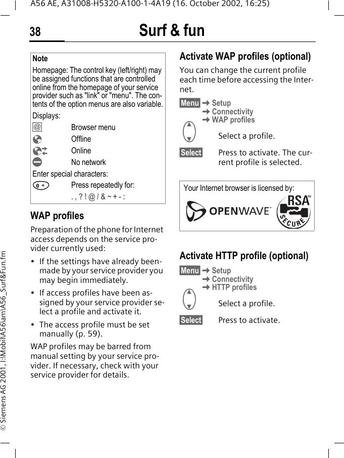 Surf &amp; fun38A56 AE, A31008-H5320-A100-1-4A19 (16. October 2002, 16:25)&copy; Siemens AG 2001, I:\Mobil\A56\am\A56_Surf&amp;Fun.fmWAP profiles Preparation of the phone for Internet access depends on the service pro-vider currently used:&bull; If the settings have already been-made by your service provider you may begin immediately.&bull; If access profiles have been as-signed by your service provider se-lect a profile and activate it.&bull; The access profile must be set manually (p. 59).WAP profiles may be barred from manual setting by your service pro-vider. If necessary, check with your service provider for details. Activate WAP profiles (optional)You can change the current profile each time before accessing the Inter-net.&sect;Menu&sect; KSetup KConnectivity KWAP profiles GSelect a profile.&sect;Select&sect; Press to activate. The cur-rent profile is selected.Activate HTTP profile (optional)&sect;Menu&sect; KSetup KConnectivity KHTTP profiles GSelect a profile.&sect;Select&sect; Press to activate. NoteHomepage: The control key (left/right) may be assigned functions that are controlled online from the homepage of your service provider such as "link" or "menu". The con-tents of the option menus are also variable.Displays: &Iacute;Browser menu &Eacute;Offline &Ecirc;Online &Igrave;No networkEnter special characters: 0Press repeatedly for:. , ? ! @ / &amp; ~ + - : Your Internet browser is licensed by: 