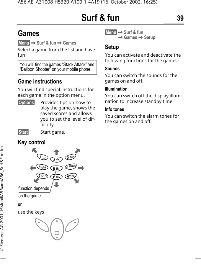 Surf &amp; fun 39A56 AE, A31008-H5320-A100-1-4A19 (16. October 2002, 16:25)&copy; Siemens AG 2001, I:\Mobil\A56\am\A56_Surf&amp;Fun.fmGames&sect;Menu&sect; KSurf &amp; fun KGamesSelect a game from the list and have fun!Game instructionsYou will find special instructions for each game in the option menu.&sect;Options&sect; Provides tips on how to play the game, shows the saved scores and allows you to set the level of dif-ficulty.&sect;Start&sect; Start game.Key controlor use the keys&sect;Menu&sect; KSurf &amp; fun KGames KSetupSetupYou can activate and deactivate the following functions for the games:SoundsYou can switch the sounds for the games on and off.IlluminationYou can switch off the display illumi-nation to increase standby time.Info tonesYou can switch the alarm tones for the games on and off.You will  find the games &ldquo;Stack Attack&rdquo; and &ldquo;Balloon Shooter&rdquo; on your mobile phone.function dependson the game28641 3795