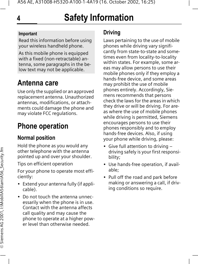 Safety Information4A56 AE, A31008-H5320-A100-1-4A19 (16. October 2002, 16:25)&copy; Siemens AG 2001, I:\Mobil\A56\am\A56_Security.fmSafety Infor-mationAntenna careUse only the supplied or an approved replacement antenna. Unauthorized antennas, modifications, or attach-ments could damage the phone and may violate FCC regulations.Phone operationNormal positionHold the phone as you would any other telephone with the antenna pointed up and over your shoulder.Tips on efficient operationFor your phone to operate most effi-ciently:&bull; Extend your antenna fully (if appli-cable).&bull; Do not touch the antenna unnec-essarily when the phone is in use. Contact with the antenna affects call quality and may cause the phone to operate at a higher pow-er level than otherwise needed.DrivingLaws pertaining to the use of mobile phones while driving vary signifi-cantly from state-to-state and some-times even from locality-to-locality within states. For example, some ar-eas may allow persons to use their mobile phones only if they employ a hands-free device, and some areas may prohibit the use of mobile phones entirely. Accordingly, Sie-mens recommends that persons check the laws for the areas in which they drive or will be driving. For are-as where the use of mobile phones while driving is permitted, Siemens encourages persons to use their phones responsibly and to employ hands-free devices. Also, if using your phone while driving, please:&bull; Give full attention to driving &ndash; driving safely is your first responsi-bility;&bull; Use hands-free operation, if avail-able;&bull; Pull off the road and park before making or answering a call, if driv-ing conditions so require.ImportantRead this information before using your wireless handheld phone.As this mobile phone is equipped with a fixed (non-retractable) an-tenna, some paragraphs in the be-low text may not be applicable. 