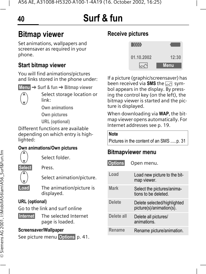Surf &amp; fun40A56 AE, A31008-H5320-A100-1-4A19 (16. October 2002, 16:25)&copy; Siemens AG 2001, I:\Mobil\A56\am\A56_Surf&amp;Fun.fmBitmap viewerSet animations, wallpapers and screensaver as required in your phone. Start bitmap viewerYou will find animations/pictures and links stored in the phone under:&sect;Menu&sect; KSurf &amp; fun KBitmap viewer GSelect storage location or link:Own animations Own picturesURL (optional)Different functions are available depending on which entry is high-lighted:Own animations/Own pictures GSelect folder.&sect;Select&sect; Press. GSelect animation/picture.&sect;Load&sect; The animation/picture is displayed.URL (optional)Go to the link and surf online&sect;Internet&sect; The selected Internet page is loaded.Screensaver/WallpaperSee picture menu &sect;Options&sect; p. 41.Receive pictures If a picture (graphic/screensaver) has been received via SMS the  &mdash; sym-bol appears in the display. By press-ing the control key (on the left), the bitmap viewer is started and the pic-ture is displayed. When downloading via WAP, the bit-map viewer opens automatically. For Internet addresses see p. 19. Bitmapviewer menu&sect;Options&sect; Open menu. NotePictures in the content of an SMS .....p. 31Load Load new picture to the bit-map viewer. Mark Select the pictures/anima-tions to be deleted. Delete Delete selected/highlighted picture(s)/animation(s).Delete all  Delete all pictures/animations.Rename Rename picture/animation._ g01.10.2002 12:30&mdash;Menu