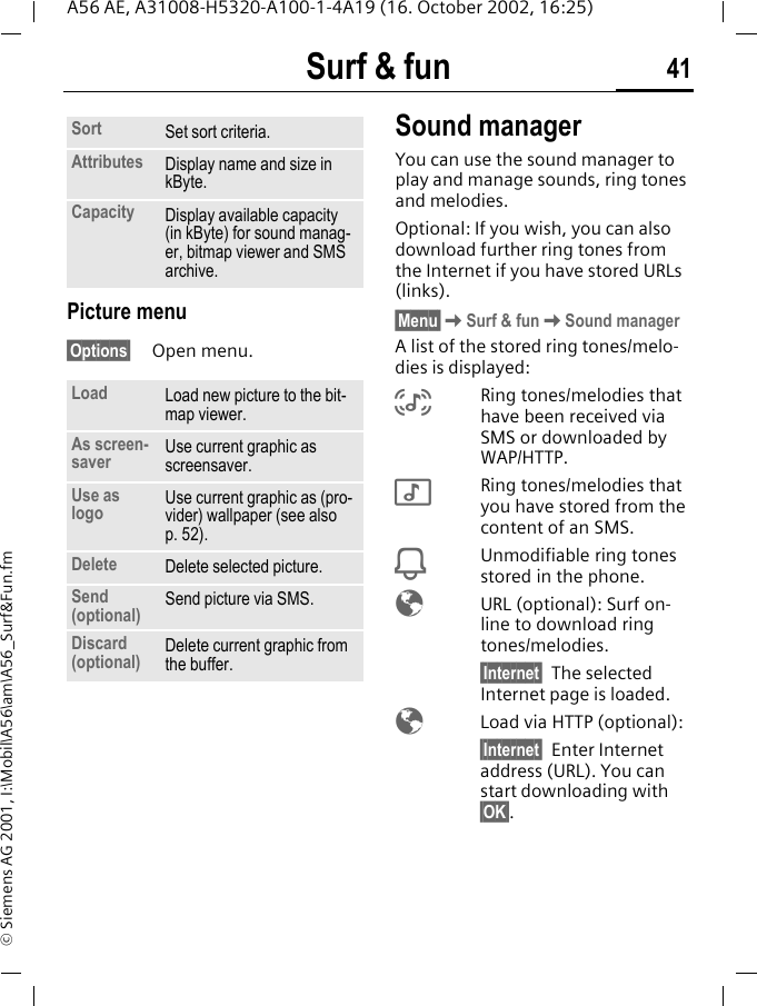 Surf &amp; fun 41A56 AE, A31008-H5320-A100-1-4A19 (16. October 2002, 16:25)&copy; Siemens AG 2001, I:\Mobil\A56\am\A56_Surf&amp;Fun.fmPicture menu&sect;Options&sect; Open menu. Sound managerYou can use the sound manager to play and manage sounds, ring tones and melodies.Optional: If you wish, you can also download further ring tones from the Internet if you have stored URLs (links).&sect;Menu&sect; KSurf &amp; fun KSound managerA list of the stored ring tones/melo-dies is displayed: %Ring tones/melodies that have been received via SMS or downloaded by WAP/HTTP. $Ring tones/melodies that you have stored from the content of an SMS. iUnmodifiable ring tones stored in the phone. &Eacute;  URL (optional): Surf on-line to download ring tones/melodies. &sect;Internet&sect; The selected Internet page is loaded. &Eacute;  Load via HTTP (optional):&sect;Internet&sect; Enter Internet address (URL). You can start downloading with &sect;OK&sect;.Sort Set sort criteria.Attributes Display name and size in kByte.Capacity Display available capacity (in kByte) for sound manag-er, bitmap viewer and SMS archive.Load Load new picture to the bit-map viewer. As screen-saver  Use current graphic as screensaver.Use as logo Use current graphic as (pro-vider) wallpaper (see also p. 52). Delete Delete selected picture.Send (optional) Send picture via SMS.Discard (optional) Delete current graphic from the buffer.