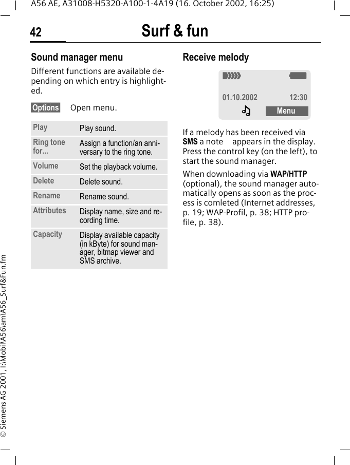 Surf &amp; fun42A56 AE, A31008-H5320-A100-1-4A19 (16. October 2002, 16:25)&copy; Siemens AG 2001, I:\Mobil\A56\am\A56_Surf&amp;Fun.fmSound manager menuDifferent functions are available de-pending on which entry is highlight-ed.&sect;Options&sect; Open menu. Receive melody If a melody has been received via SMS a note   appears in the display. Press the control key (on the left), to start the sound manager. When downloading via WAP/HTTP (optional), the sound manager auto-matically opens as soon as the proc-ess is comleted (Internet addresses, p. 19; WAP-Profil, p. 38; HTTP pro-file, p. 38).Play Play sound.Ring tone for... Assign a function/an anni-versary to the ring tone.Volume Set the playback volume.Delete Delete sound.Rename Rename sound.Attributes Display name, size and re-cording time.Capacity Display available capacity (in kByte) for sound man-ager, bitmap viewer and SMS archive._ g01.10.2002 12:30&ndash;Menu