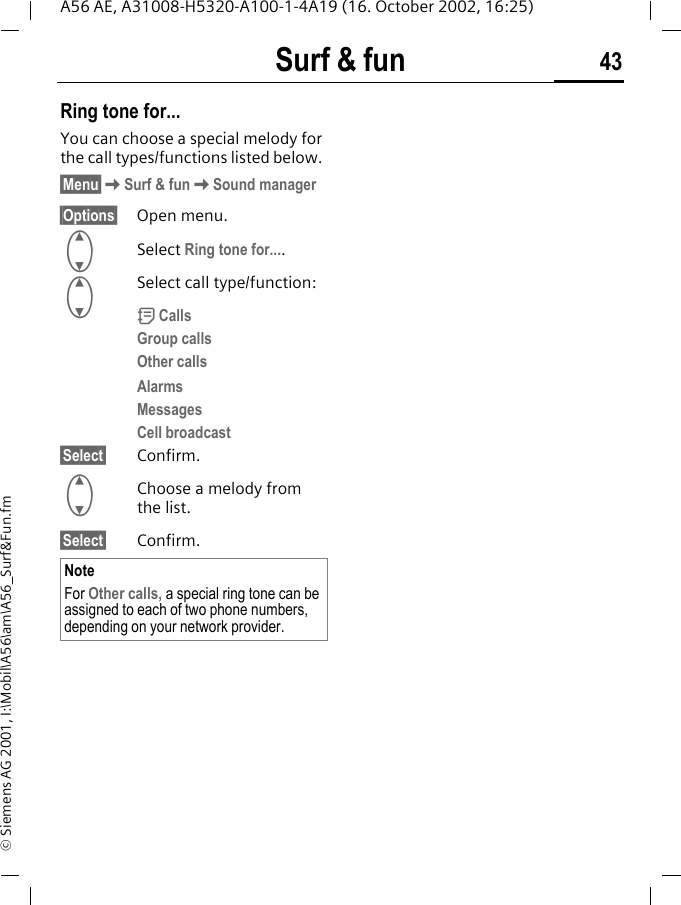 Surf &amp; fun 43A56 AE, A31008-H5320-A100-1-4A19 (16. October 2002, 16:25)&copy; Siemens AG 2001, I:\Mobil\A56\am\A56_Surf&amp;Fun.fmRing tone for...You can choose a special melody for the call types/functions listed below. &sect;Menu&sect; KSurf &amp; fun KSound manager&sect;Options&sect; Open menu. GSelect Ring tone for.... GSelect call type/function: d CallsGroup callsOther callsAlarmsMessagesCell broadcast&sect;Select&sect; Confirm. GChoose a melody from the list.&sect;Select&sect; Confirm.NoteFor Other calls, a special ring tone can be assigned to each of two phone numbers, depending on your network provider.
