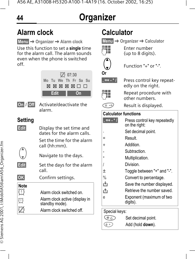 Organizer44A56 AE, A31008-H5320-A100-1-4A19 (16. October 2002, 16:25)&copy; Siemens AG 2001, I:\Mobil\A56\am\A56_Organizer.fmOrganizer Alarm clock&sect;Menu&sect; KOrganizer KAlarm clockUse this function to set a single time for the alarm call. The alarm sounds even when the phone is switched off. &sect;On&sect; / &sect;Off&sect; Activate/deactivate the alarm.Setting&sect;Edit&sect; Display the set time and dates for the alarm calls.Set the time for the alarm call (hh:mm). GNavigate to the days.&sect;Edit&sect; Set the days for the alarm call.&sect;OK&sect; Confirm settings. Calculator&sect;Menu&sect; KOrganizer KCalculator JEnter number (up to 8 digits).  GFunction "+" or "-".Or&sect;. =+ - * /&sect; Press control key repeat-edly on the right. JRepeat procedure with other numbers. #Result is displayed. Note yAlarm clock switched on.  yAlarm clock active (display in standby mode). zAlarm clock switched off.z  07:30Mo  Tu  We  Th  Fr  Sa  SuEdit OnCalculator functions&sect;. =+ - * /&sect; Press control key repeatedly on the right:.Set decimal point.=Result.+Addition.-Subtraction.*Multiplication./Division.&plusmn;  Toggle between "+" and "-".%Convert to percentage. &Iuml;Save the number displayed. &ETH;Retrieve the number saved.eExponent (maximum of two digits).Special keys: *Set decimal point. 0Add (hold down).