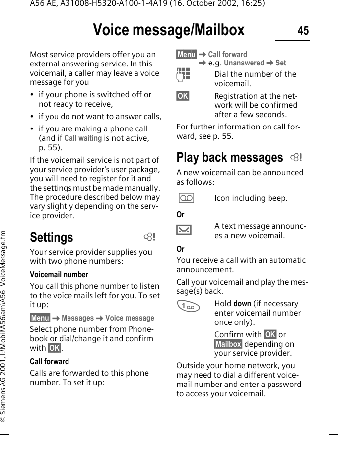 Voice message/Mailbox 45A56 AE, A31008-H5320-A100-1-4A19 (16. October 2002, 16:25)&copy; Siemens AG 2001, I:\Mobil\A56\am\A56_VoiceMessage.fmVoice message/MailboxMost service providers offer you an external answering service. In this voicemail, a caller may leave a voice message for you&bull; if your phone is switched off or not ready to receive,&bull; if you do not want to answer calls,&bull; if you are making a phone call (and if Call waiting is not active, p. 55).If the voicemail service is not part of your service provider's user package, you will need to register for it and the settings must be made manually. The procedure described below may vary slightly depending on the serv-ice provider.SettingsYour service provider supplies you with two phone numbers:Voicemail numberYou call this phone number to listen to the voice mails left for you. To set it up:&sect;Menu&sect; KMessages KVoice messageSelect phone number from Phone-book or dial/change it and confirm with &sect;OK&sect;.Call forwardCalls are forwarded to this phone number. To set it up:&sect;Menu&sect; KCall forward Ke.g. Unanswered KSet JDial the number of the voicemail.&sect;OK&sect; Registration at the net-work will be confirmed after a few seconds.For further information on call for-ward, see p. 55.Play back messagesA new voicemail can be announced as follows: \Icon including beep.Or &hellip;A text message announc-es a new voicemail.Or You receive a call with an automatic announcement.Call your voicemail and play the mes-sage(s) back. 1Hold down (if necessary enter voicemail number once only). Confirm with &sect;OK&sect; or &sect;Mailbox&sect; depending on your service provider.Outside your home network, you may need to dial a different voice-mail number and enter a password to access your voicemail.LL