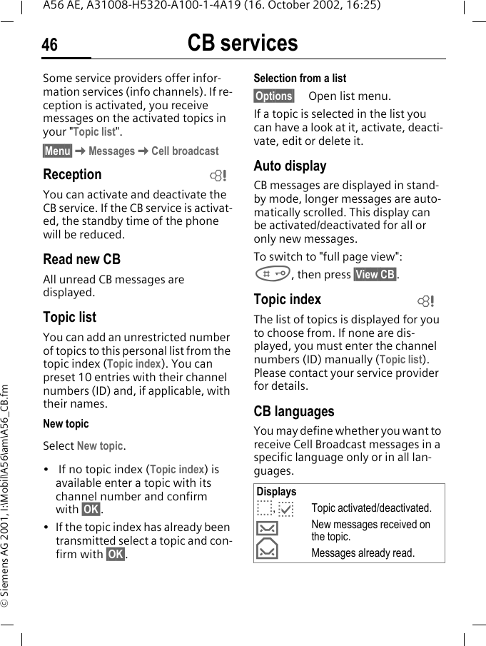 CB services46A56 AE, A31008-H5320-A100-1-4A19 (16. October 2002, 16:25)&copy; Siemens AG 2001, I:\Mobil\A56\am\A56_CB.fmCB services Some service providers offer infor-mation services (info channels). If re-ception is activated, you receive messages on the activated topics in your "Topic list". &sect;Menu&sect; KMessages KCell broadcastReceptionYou can activate and deactivate the CB service. If the CB service is activat-ed, the standby time of the phone will be reduced.Read new CB All unread CB messages are displayed.Topic listYou can add an unrestricted number of topics to this personal list from the topic index (Topic index). You can preset 10 entries with their channel numbers (ID) and, if applicable, with their names. New topicSelect New topic.&bull;  If no topic index (Topic index) is available enter a topic with its channel number and confirm with &sect;OK&sect;.&bull; If the topic index has already been transmitted select a topic and con-firm with &sect;OK&sect;.Selection from a list &sect;Options&sect; Open list menu.If a topic is selected in the list you can have a look at it, activate, deacti-vate, edit or delete it.Auto displayCB messages are displayed in stand-by mode, longer messages are auto-matically scrolled. This display can be activated/deactivated for all or only new messages.To switch to "full page view": #, then press &sect;View CB&sect;.Topic index The list of topics is displayed for you to choose from. If none are dis-played, you must enter the channel numbers (ID) manually (Topic list). Please contact your service provider for details.CB languagesYou may define whether you want to receive Cell Broadcast messages in a specific language only or in all lan-guages.LDisplays o,  pTopic activated/deactivated. &hellip;New messages received on the topic. &fnof;Messages already read.L