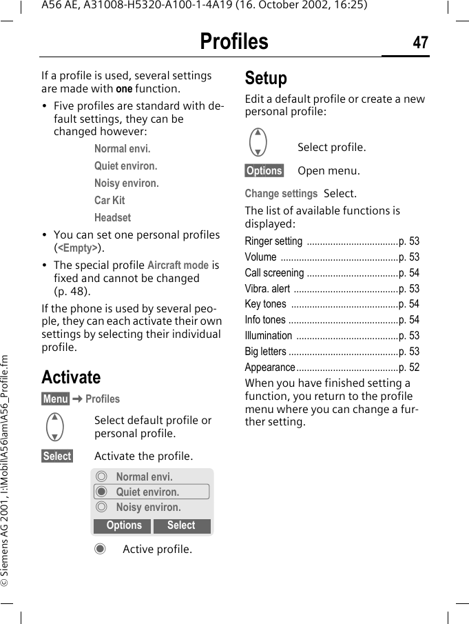 Profiles 47A56 AE, A31008-H5320-A100-1-4A19 (16. October 2002, 16:25)&copy; Siemens AG 2001, I:\Mobil\A56\am\A56_Profile.fmProfiles If a profile is used, several settings are made with one function.&bull; Five profiles are standard with de-fault settings, they can be changed however: Normal envi.Quiet environ.Noisy environ.Car KitHeadset&bull; You can set one personal profiles (<Empty>).&bull; The special profile Aircraft mode is fixed and cannot be changed (p. 48).If the phone is used by several peo-ple, they can each activate their own settings by selecting their individual profile.Activate&sect;Menu&sect; KProfiles GSelect default profile or personal profile.&sect;Select&sect; Activate the profile. &frac12; Active profile.SetupEdit a default profile or create a new personal profile: GSelect profile.&sect;Options&sect; Open menu.Change settings Select.The list of available functions is displayed:Ringer setting  ...................................p. 53Volume .............................................p. 53Call screening ...................................p. 54Vibra. alert  ........................................p. 53Key tones  .........................................p. 54Info tones ..........................................p. 54Illumination .......................................p. 53Big letters ..........................................p. 53Appearance.......................................p. 52When you have finished setting a function, you return to the profile menu where you can change a fur-ther setting.&frac34;Normal envi.&frac12;Quiet environ.&frac34;Noisy environ.Options Select