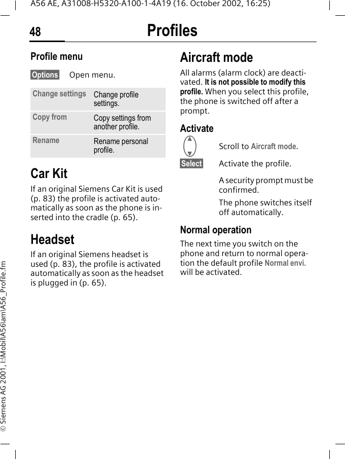 Profiles48A56 AE, A31008-H5320-A100-1-4A19 (16. October 2002, 16:25)&copy; Siemens AG 2001, I:\Mobil\A56\am\A56_Profile.fmProfile menu&sect;Options&sect; Open menu.Car Kit If an original Siemens Car Kit is used (p. 83) the profile is activated auto-matically as soon as the phone is in-serted into the cradle (p. 65).HeadsetIf an original Siemens headset is used (p. 83), the profile is activated automatically as soon as the headset is plugged in (p. 65).Aircraft modeAll alarms (alarm clock) are deacti-vated. It is not possible to modify this profile. When you select this profile, the phone is switched off after a prompt.Activate GScroll to Aircraft mode.&sect;Select&sect; Activate the profile.A security prompt must be confirmed. The phone switches itself off automatically.Normal operationThe next time you switch on the phone and return to normal opera-tion the default profile Normal envi. will be activated.Change settings Change profile settings.Copy from Copy settings from another profile.Rename Rename personal profile.