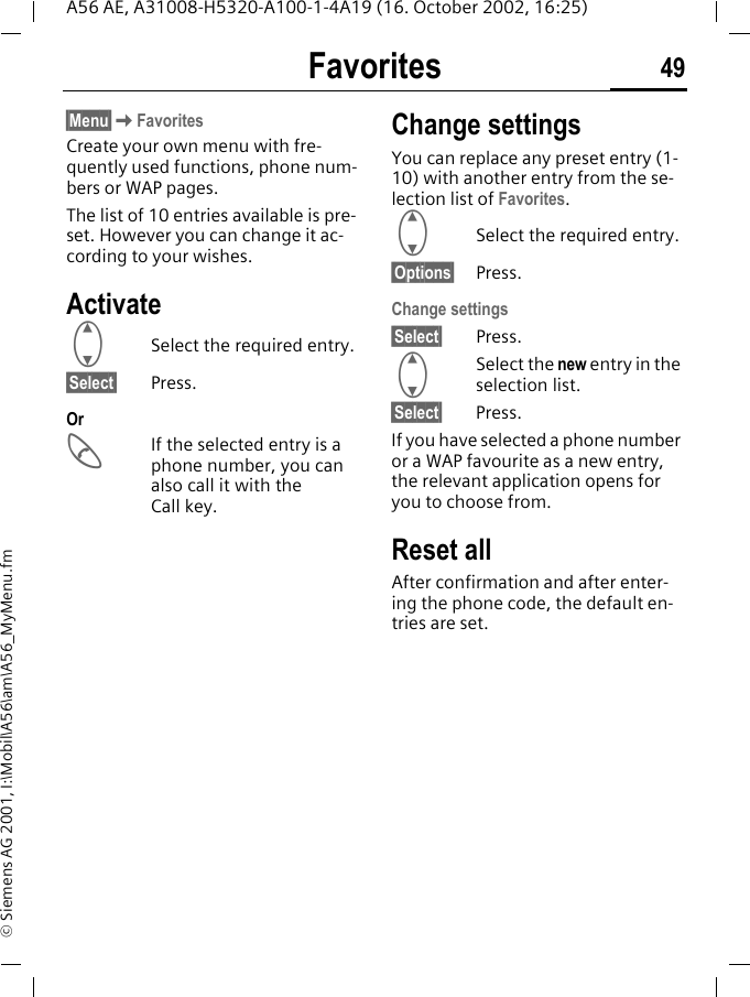 Favorites 49A56 AE, A31008-H5320-A100-1-4A19 (16. October 2002, 16:25)&copy; Siemens AG 2001, I:\Mobil\A56\am\A56_MyMenu.fmFavorites &sect;Menu&sect; KFavoritesCreate your own menu with fre-quently used functions, phone num-bers or WAP pages. The list of 10 entries available is pre-set. However you can change it ac-cording to your wishes.Activate GSelect the required entry.&sect;Select&sect; Press.Or AIf the selected entry is a phone number, you can also call it with the Call key.Change settingsYou can replace any preset entry (1-10) with another entry from the se-lection list of Favorites. GSelect the required entry.&sect;Options&sect; Press.Change settings&sect;Select&sect; Press. GSelect the new entry in the selection list.&sect;Select&sect; Press.If you have selected a phone number or a WAP favourite as a new entry, the relevant application opens for you to choose from.Reset allAfter confirmation and after enter-ing the phone code, the default en-tries are set.