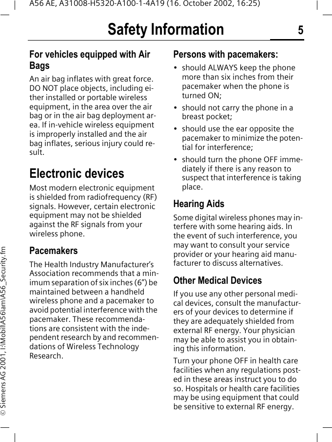 Safety Information 5A56 AE, A31008-H5320-A100-1-4A19 (16. October 2002, 16:25)&copy; Siemens AG 2001, I:\Mobil\A56\am\A56_Security.fmFor vehicles equipped with Air BagsAn air bag inflates with great force. DO NOT place objects, including ei-ther installed or portable wireless equipment, in the area over the air bag or in the air bag deployment ar-ea. If in-vehicle wireless equipment is improperly installed and the air bag inflates, serious injury could re-sult.Electronic devicesMost modern electronic equipment is shielded from radiofrequency (RF) signals. However, certain electronic equipment may not be shielded against the RF signals from your wireless phone.PacemakersThe Health Industry Manufacturer&rsquo;s Association recommends that a min-imum separation of six inches (6&rdquo;) be maintained between a handheld wireless phone and a pacemaker to avoid potential interference with the pacemaker. These recommenda-tions are consistent with the inde-pendent research by and recommen-dations of Wireless Technology Research.Persons with pacemakers:&bull; should ALWAYS keep the phone more than six inches from their pacemaker when the phone is turned ON;&bull; should not carry the phone in a breast pocket;&bull; should use the ear opposite the pacemaker to minimize the poten-tial for interference;&bull; should turn the phone OFF imme-diately if there is any reason to suspect that interference is taking place.Hearing AidsSome digital wireless phones may in-terfere with some hearing aids. In the event of such interference, you may want to consult your service provider or your hearing aid manu-facturer to discuss alternatives.Other Medical DevicesIf you use any other personal medi-cal devices, consult the manufactur-ers of your devices to determine if they are adequately shielded from external RF energy. Your physician may be able to assist you in obtain-ing this information.Turn your phone OFF in health care facilities when any regulations post-ed in these areas instruct you to do so. Hospitals or health care facilities may be using equipment that could be sensitive to external RF energy.