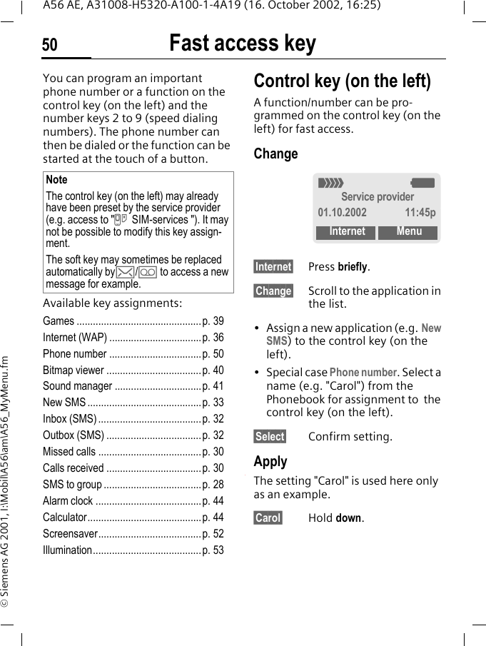 Fast access key50A56 AE, A31008-H5320-A100-1-4A19 (16. October 2002, 16:25)&copy; Siemens AG 2001, I:\Mobil\A56\am\A56_MyMenu.fmFast access keyYou can program an important phone number or a function on the control key (on the left) and the number keys 2 to 9 (speed dialing numbers). The phone number can then be dialed or the function can be started at the touch of a button.Available key assignments:Games ..............................................p. 39Internet (WAP) ..................................p. 36Phone number ..................................p. 50Bitmap viewer ...................................p. 40Sound manager ................................p. 41New SMS ..........................................p. 33Inbox (SMS) ...................................... p. 32Outbox (SMS) ...................................p. 32Missed calls ......................................p. 30Calls received ...................................p. 30SMS to group ....................................p. 28Alarm clock .......................................p. 44Calculator..........................................p. 44Screensaver......................................p. 52Illumination........................................p. 53Control key (on the left)A function/number can be pro-grammed on the control key (on the left) for fast access.Change&sect;Internet&sect; Press briefly.&sect;Change&sect; Scroll to the application in the list.&bull; Assign a new application (e.g. New SMS) to the control key (on the left).&bull; Special case Phone number. Select a name (e.g. "Carol") from the Phonebook for assignment to  the control key (on the left).&sect;Select&sect; Confirm setting.ApplyThe setting "Carol" is used here only as an example.&sect;Carol&sect; Hold down.NoteThe control key (on the left) may already have been preset by the service provider (e.g. access to " } SIM-services "). It may not be possible to modify this key assign-ment.The soft key may sometimes be replaced automatically by ]/ \ to access a new message for example._ gService provider01.10.2002 11:45pInternet Menu
