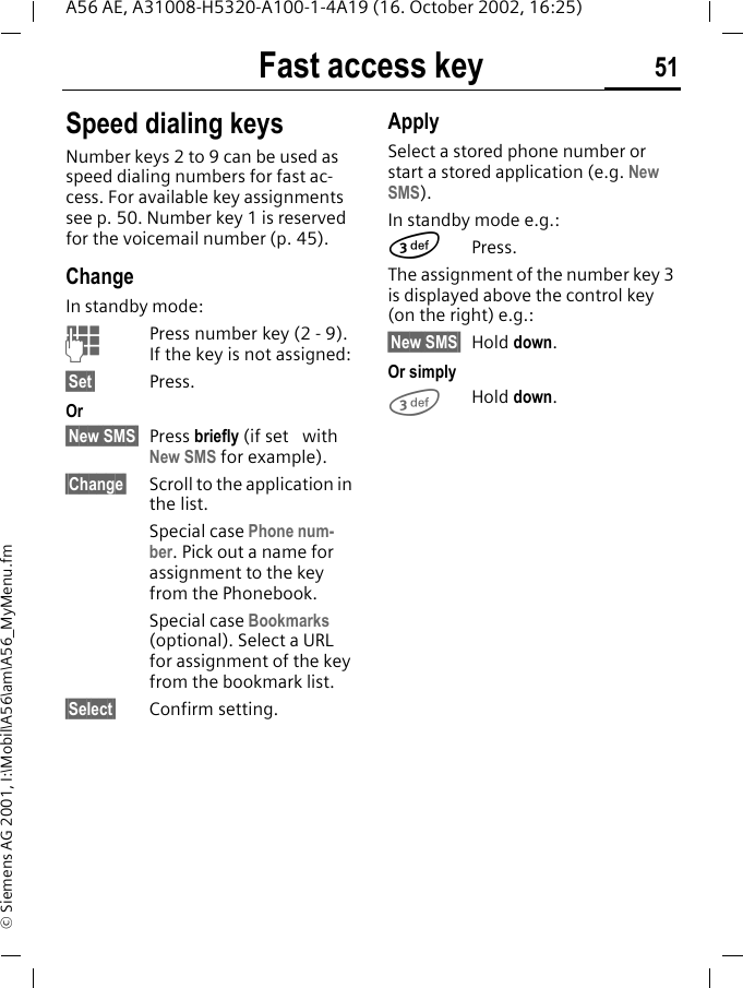Fast access key 51A56 AE, A31008-H5320-A100-1-4A19 (16. October 2002, 16:25)&copy; Siemens AG 2001, I:\Mobil\A56\am\A56_MyMenu.fmSpeed dialing keysNumber keys 2 to 9 can be used as speed dialing numbers for fast ac-cess. For available key assignments see p. 50. Number key 1 is reserved for the voicemail number (p. 45).ChangeIn standby mode: JPress number key (2 - 9). If the key is not assigned:&sect;Set&sect; Press.Or &sect;New SMS&sect; Press briefly (if set   with New SMS for example).&sect;Change&sect; Scroll to the application in the list.Special case Phone num-ber. Pick out a name for assignment to the key from the Phonebook.Special case Bookmarks (optional). Select a URL for assignment of the key from the bookmark list.&sect;Select&sect; Confirm setting.ApplySelect a stored phone number or start a stored application (e.g. New SMS).In standby mode e.g.: 3Press.The assignment of the number key 3 is displayed above the control key (on the right) e.g.:&sect;New SMS&sect; Hold down.Or simply 3Hold down.