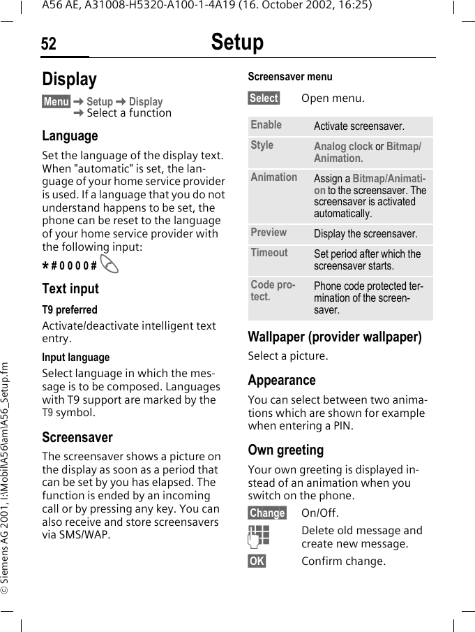 Setup52A56 AE, A31008-H5320-A100-1-4A19 (16. October 2002, 16:25)&copy; Siemens AG 2001, I:\Mobil\A56\am\A56_Setup.fmSetup Display&sect;Menu&sect; KSetup KDisplay KSelect a functionLanguageSet the language of the display text. When "automatic" is set, the lan-guage of your home service provider is used. If a language that you do not understand happens to be set, the phone can be reset to the language of your home service provider with the following input:* # 0 0 0 0 #  AText inputT9 preferredActivate/deactivate intelligent text entry.Input languageSelect language in which the mes-sage is to be composed. Languages with T9 support are marked by the T9 symbol.Screensaver The screensaver shows a picture on the display as soon as a period that can be set by you has elapsed. The function is ended by an incoming call or by pressing any key. You can also receive and store screensavers via SMS/WAP.Screensaver menu&sect;Select&sect; Open menu. Wallpaper (provider wallpaper)Select a picture.AppearanceYou can select between two anima-tions which are shown for example when entering a PIN. Own greetingYour own greeting is displayed in-stead of an animation when you switch on the phone.&sect;Change&sect; On/Off. JDelete old message and create new message.&sect;OK&sect; Confirm change.Enable Activate screensaver.Style Analog clock or Bitmap/Animation.Animation Assign a Bitmap/Animati-on to the screensaver. The screensaver is activated automatically.Preview Display the screensaver.Timeout Set period after which the screensaver starts.Code pro-tect. Phone code protected ter-mination of the screen-saver.