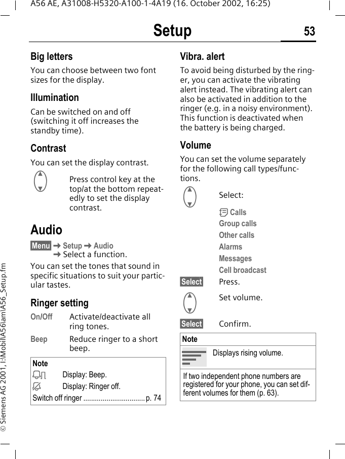 Setup 53A56 AE, A31008-H5320-A100-1-4A19 (16. October 2002, 16:25)&copy; Siemens AG 2001, I:\Mobil\A56\am\A56_Setup.fmBig lettersYou can choose between two font sizes for the display.Illumination Can be switched on and off (switching it off increases the standby time).ContrastYou can set the display contrast.  GPress control key at the top/at the bottom repeat-edly to set the display contrast.Audio&sect;Menu&sect; KSetup KAudio KSelect a function.You can set the tones that sound in specific situations to suit your partic-ular tastes.Ringer setting On/Off Activate/deactivate all ring tones. Beep Reduce ringer to a short beep.Vibra. alertTo avoid being disturbed by the ring-er, you can activate the vibrating alert instead. The vibrating alert can also be activated in addition to the ringer (e.g. in a noisy environment). This function is deactivated when the battery is being charged.VolumeYou can set the volume separately for the following call types/func-tions. GSelect: d CallsGroup callsOther callsAlarmsMessagesCell broadcast&sect;Select&sect; Press. GSet volume.&sect;Select&sect; Confirm.Note kDisplay: Beep. jDisplay: Ringer off.Switch off ringer ................................p. 74NoteDisplays rising volume.If two independent phone numbers are registered for your phone, you can set dif-ferent volumes for them (p. 63).