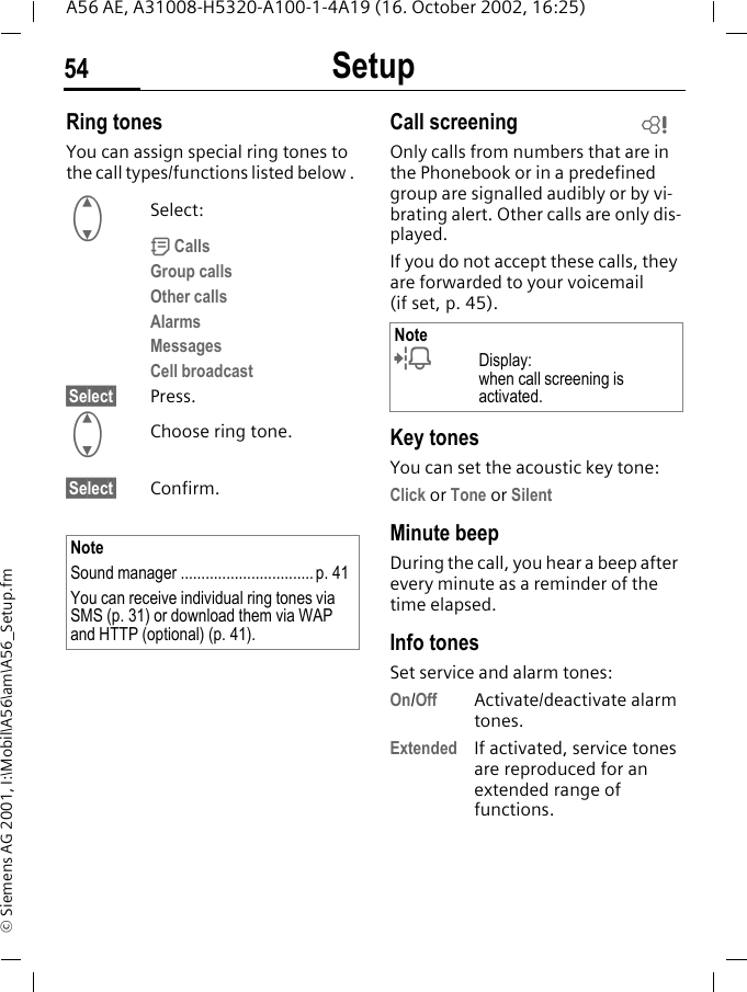 Setup54A56 AE, A31008-H5320-A100-1-4A19 (16. October 2002, 16:25)&copy; Siemens AG 2001, I:\Mobil\A56\am\A56_Setup.fmRing tonesYou can assign special ring tones to the call types/functions listed below .  GSelect: d CallsGroup callsOther callsAlarmsMessagesCell broadcast&sect;Select&sect; Press. GChoose ring tone.&sect;Select&sect; Confirm.Call screeningOnly calls from numbers that are in the Phonebook or in a predefined group are signalled audibly or by vi-brating alert. Other calls are only dis-played. If you do not accept these calls, they are forwarded to your voicemail (if set, p. 45).Key tonesYou can set the acoustic key tone:Click or Tone or SilentMinute beepDuring the call, you hear a beep after every minute as a reminder of the time elapsed.Info tones Set service and alarm tones:On/Off Activate/deactivate alarm tones.Extended If activated, service tones are reproduced for an extended range of functions.NoteSound manager ................................p. 41You can receive individual ring tones via SMS (p. 31) or download them via WAP and HTTP (optional) (p. 41). Note lDisplay: when call screening is activated.L