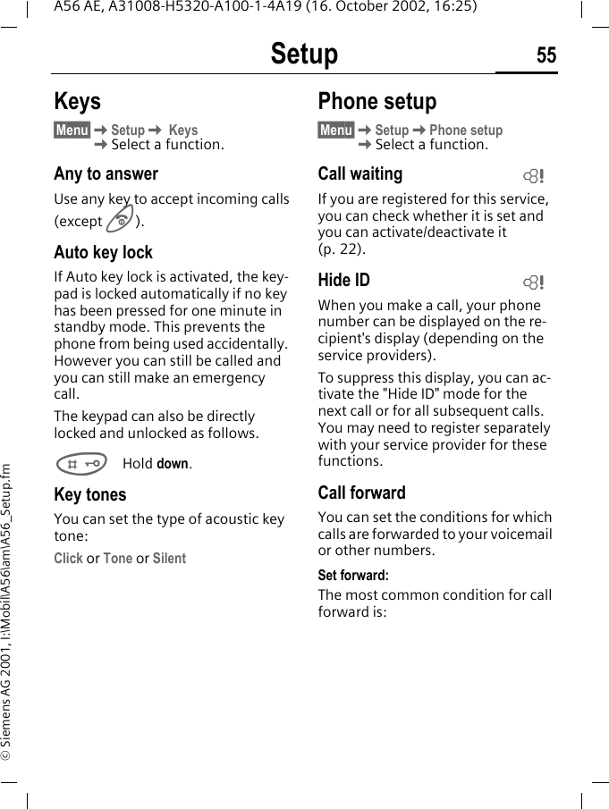 Setup 55A56 AE, A31008-H5320-A100-1-4A19 (16. October 2002, 16:25)&copy; Siemens AG 2001, I:\Mobil\A56\am\A56_Setup.fmKeys&sect;Menu&sect; KSetup K Keys  KSelect a function.Any to answerUse any key to accept incoming calls(except   B).Auto key lockIf Auto key lock is activated, the key-pad is locked automatically if no key has been pressed for one minute in standby mode. This prevents the phone from being used accidentally. However you can still be called and you can still make an emergency call.The keypad can also be directly locked and unlocked as follows. #Hold down.Key tonesYou can set the type of acoustic key tone:Click or Tone or SilentPhone setup&sect;Menu&sect; KSetup KPhone setup  KSelect a function.Call waiting If you are registered for this service, you can check whether it is set and you can activate/deactivate it (p. 22).Hide ID When you make a call, your phone number can be displayed on the re-cipient's display (depending on the service providers).To suppress this display, you can ac-tivate the "Hide ID" mode for the next call or for all subsequent calls. You may need to register separately with your service provider for these functions.Call forwardYou can set the conditions for which calls are forwarded to your voicemail or other numbers.Set forward:The most common condition for call forward is:LL
